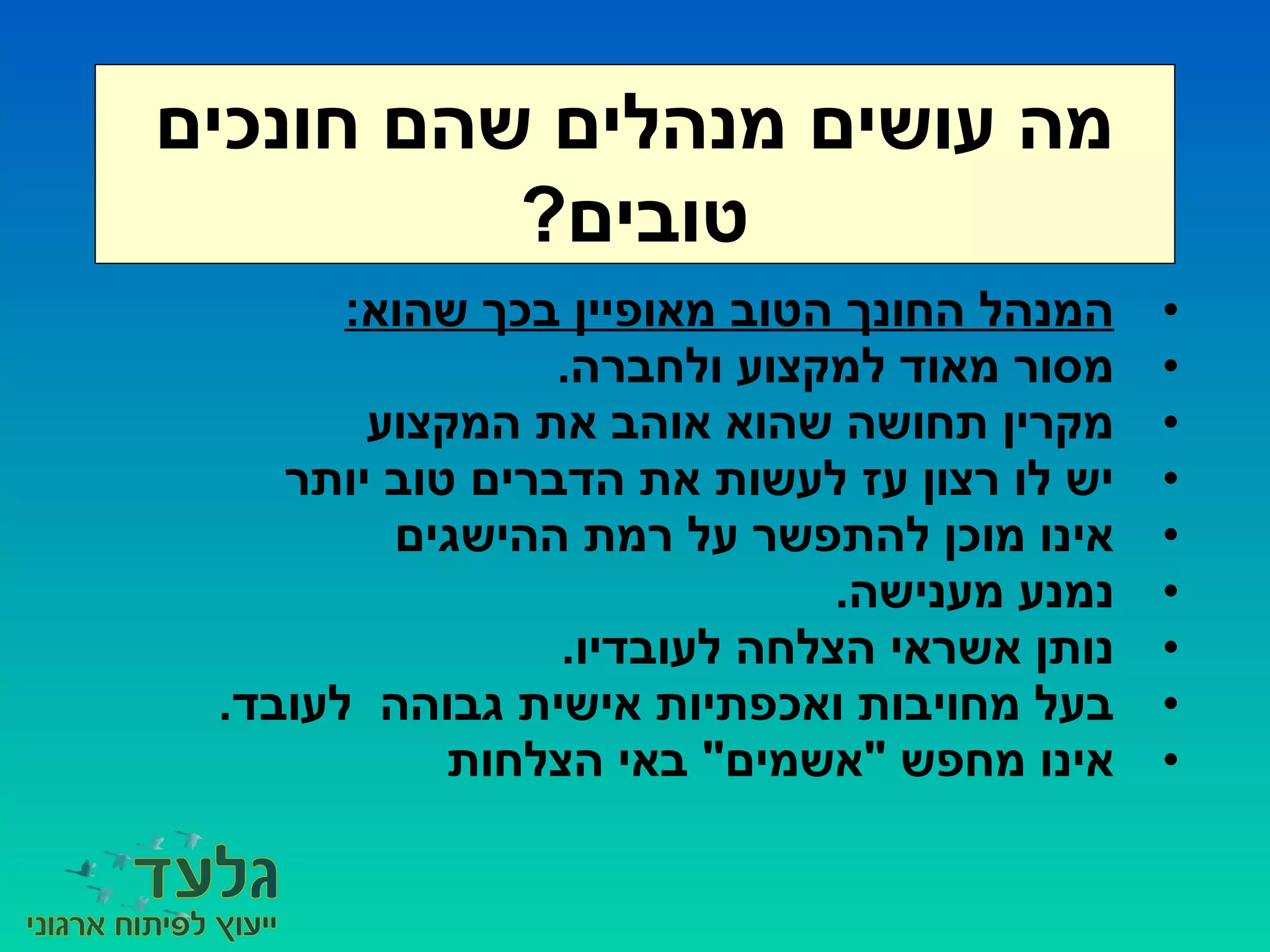 •:‫שהוא‬ ‫בכך‬ ‫מאופיין‬ ‫הטוב‬ ‫החונך‬ ‫המנהל‬
•.‫ולחברה‬ ‫למקצוע‬ ‫מאוד‬ ‫מסור‬
•‫המקצוע‬ ‫את‬ ‫אוהב‬ ‫שהוא‬ ‫תחושה‬ ‫מקרין‬
•‫יותר‬ ‫טוב‬ ‫הדברים‬ ‫את‬ ‫לעשות‬ ‫עז‬ ‫רצון‬ ‫לו‬ ‫יש‬
•‫ההישגים‬ ‫רמת‬ ‫על‬ ‫להתפשר‬ ‫מוכן‬ ‫אינו‬
•.‫מענישה‬ ‫נמנע‬
•.‫לעובדיו‬ ‫הצלחה‬ ‫אשראי‬ ‫נותן‬
•.‫לעובד‬ ‫גבוהה‬ ‫אישית‬ ‫ואכפתיות‬ ‫מחויבות‬ ‫בעל‬
•‫הצלחות‬ ‫באי‬ "‫"אשמים‬ ‫מחפש‬ ‫אינו‬
‫חונכים‬ ‫שהם‬ ‫מנהלים‬ ‫עושים‬ ‫מה‬
?‫טובים‬
 