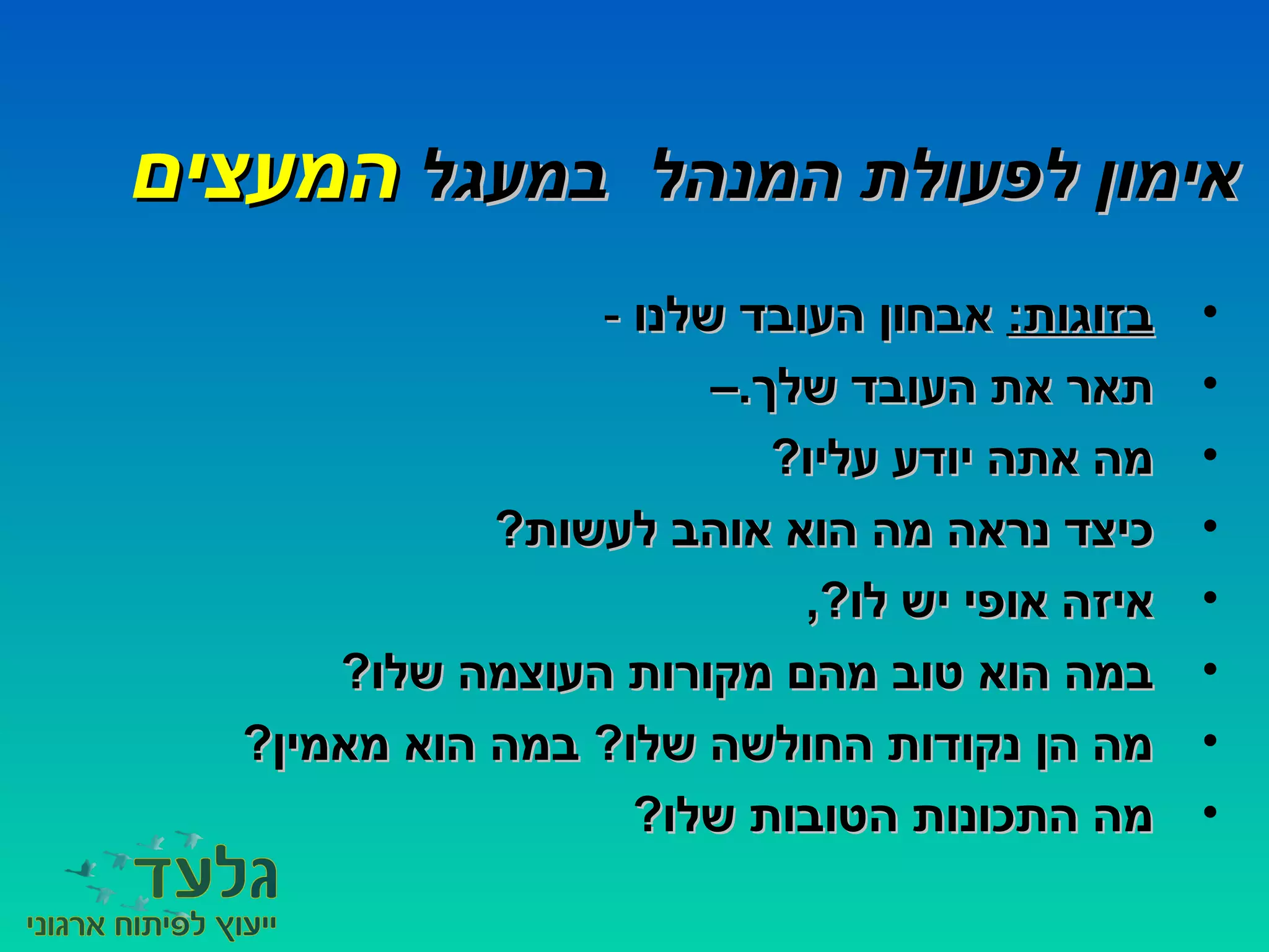 ‫במעגל‬ ‫המנהל‬ ‫לפעולת‬ ‫אימון‬‫במעגל‬ ‫המנהל‬ ‫לפעולת‬ ‫אימון‬‫המעצים‬‫המעצים‬
•:‫בזוגות‬:‫בזוגות‬‫שלנו‬ ‫העובד‬ ‫אבחון‬‫שלנו‬ ‫העובד‬ ‫אבחון‬--
•–.‫שלך‬ ‫העובד‬ ‫את‬ ‫תאר‬–.‫שלך‬ ‫העובד‬ ‫את‬ ‫תאר‬
•?‫עליו‬ ‫יודע‬ ‫אתה‬ ‫מה‬?‫עליו‬ ‫יודע‬ ‫אתה‬ ‫מה‬
•?‫לעשות‬ ‫אוהב‬ ‫הוא‬ ‫מה‬ ‫נראה‬ ‫כיצד‬?‫לעשות‬ ‫אוהב‬ ‫הוא‬ ‫מה‬ ‫נראה‬ ‫כיצד‬
•,?‫לו‬ ‫יש‬ ‫אופי‬ ‫איזה‬,?‫לו‬ ‫יש‬ ‫אופי‬ ‫איזה‬
•?‫שלו‬ ‫העוצמה‬ ‫מקורות‬ ‫מהם‬ ‫טוב‬ ‫הוא‬ ‫במה‬?‫שלו‬ ‫העוצמה‬ ‫מקורות‬ ‫מהם‬ ‫טוב‬ ‫הוא‬ ‫במה‬
•?‫מאמין‬ ‫הוא‬ ‫במה‬ ?‫שלו‬ ‫החולשה‬ ‫נקודות‬ ‫הן‬ ‫מה‬?‫מאמין‬ ‫הוא‬ ‫במה‬ ?‫שלו‬ ‫החולשה‬ ‫נקודות‬ ‫הן‬ ‫מה‬
•?‫שלו‬ ‫הטובות‬ ‫התכונות‬ ‫מה‬?‫שלו‬ ‫הטובות‬ ‫התכונות‬ ‫מה‬
 