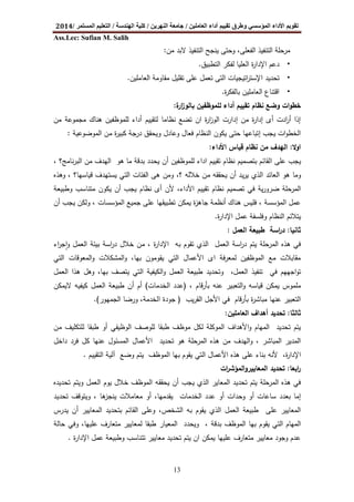 ‫اﻟﻌﺎﻣﻠﯿﻦ‬ ‫أداء‬ ‫ﺗﻘﯿﯿﻢ‬ ‫وطﺮق‬ ‫اﻟﻤﺆﺳﺴﻲ‬ ‫اﻷداء‬ ‫ﺗﻘﻮﯾﻢ‬/‫اﻟﻨﮭﺮﯾﻦ‬ ‫ﺟﺎﻣﻌﺔ‬/‫اﻟﮭﻨﺪﺳﺔ‬ ‫ﻛﻠﯿﺔ‬/‫اﻟﻤﺴﺘﻤﺮ‬ ‫اﻟﺘﻌﻠﯿﻢ‬/2014
Ass.Lec: Sufian M. Salih
13
‫اﻟﻔﻌﻠﻰ‬ ‫اﻟﺗﻧﻔﯾذ‬ ‫ﻣرﺣﻠﺔ‬،‫وﺣﺗﻰ‬‫ﻣن‬ ‫ﻻﺑد‬ ‫اﻟﺗﻧﻔﯾذ‬ ‫ﯾﻧﺟﺢ‬:
•‫اﻟﺗطﺑﯾق‬ ‫ﻟﻔﻛر‬ ‫اﻟﻌﻠﯾﺎ‬ ‫ة‬‫ر‬‫اﻹدا‬ ‫دﻋم‬.
•‫ﺗﺣدﯾد‬‫اﺗﯾﺟﯾﺎت‬‫ر‬‫اﻹﺳﺗ‬‫ﻋﻠﻰ‬ ‫ﺗﻌﻣل‬ ‫اﻟﺗﻰ‬‫اﻟﻌﺎﻣﻠﯾن‬ ‫ﻣﻘﺎوﻣﺔ‬ ‫ﺗﻘﻠﯾل‬.
•‫ة‬‫ر‬‫ﺑﺎﻟﻔﻛ‬ ‫اﻟﻌﺎﻣﻠﯾن‬ ‫اﻗﺗﻧﺎع‬.
‫ﻟﻠﻣوظﻔﯾن‬ ‫أداء‬ ‫ﺗﻘﯾﯾم‬ ‫ﻧظﺎم‬ ‫وﺿﻊ‬ ‫ات‬‫و‬‫ﺧط‬‫ة‬‫ار‬‫ز‬‫ﺑﺎﻟو‬:
‫ﻧظﺎﻣﺎ‬ ‫ﺗﺿﻊ‬ ‫ان‬ ‫ة‬‫ر‬‫ا‬‫ز‬‫اﻟو‬ ‫إدارت‬ ‫ﻣن‬ ‫ة‬‫ر‬‫إدا‬ ‫أى‬ ‫ادت‬‫ر‬‫أ‬ ‫إذا‬‫ﻫﻧﺎ‬ ‫ﻟﻠﻣوظﻔﯾن‬ ‫أداء‬ ‫ﻟﺗﻘﯾﯾم‬‫ﻣن‬ ‫ﻣﺟﻣوﻋﺔ‬ ‫ك‬
‫ﯾﻛون‬ ‫ﺣﺗﻰ‬ ‫إﺗﺑﺎﻋﻬﺎ‬ ‫ﯾﺟب‬ ‫ات‬‫و‬‫اﻟﺧط‬‫ﻛﺑ‬ ‫درﺟﺔ‬ ‫وﯾﺣﻘق‬ ‫وﻋﺎدل‬ ‫ﻓﻌﺎل‬ ‫اﻟﻧظﺎم‬‫اﻟﻣوﺿوﻋﯾﺔ‬ ‫ﻣن‬ ‫ة‬‫ر‬‫ﯾ‬:
‫اوﻻ‬:‫اﻷداء‬ ‫ﻗﯾﺎس‬ ‫ﻧظﺎم‬ ‫ﻣن‬ ‫اﻟﻬدف‬:
‫ﯾﺟب‬‫ﻋﻠﻰ‬‫ﺑدﻗﺔ‬ ‫ﯾﺣدد‬ ‫أن‬ ‫ﻟﻠﻣوظﻔﯾن‬ ‫اداء‬ ‫ﺗﻘﯾﯾم‬ ‫ﻧظﺎم‬ ‫ﺑﺗﺻﻣﯾم‬ ‫اﻟﻘﺎﺋم‬‫ﻫو‬ ‫ﻣﺎ‬‫ﻧﺎﻣﺞ‬‫ر‬‫اﻟﺑ‬ ‫ﻣن‬ ‫اﻟﻬدف‬‫؟‬،
‫ﺧﻼﻟﻪ‬ ‫ﻣن‬ ‫ﯾﺣﻘﻘﻪ‬ ‫أن‬ ‫ﯾد‬‫ر‬‫ﯾ‬ ‫اﻟذي‬ ‫اﻟﻌﺎﺋد‬ ‫ﻫو‬ ‫وﻣﺎ‬‫؟‬،‫ﯾﺳﺗ‬ ‫اﻟﺗﻲ‬ ‫اﻟﻔﺋﺎت‬ ‫ﻫﻰ‬ ‫وﻣن‬‫ﻗﯾﺎﺳﻬﺎ‬ ‫ﻬدف‬‫؟‬‫وﻫذﻩ‬ ،
‫ﯾﺔ‬‫ر‬‫ﺿرو‬ ‫اﻟﻣرﺣﻠﺔ‬‫ﻓﻲ‬‫ﺗﺻﻣﯾ‬‫م‬‫اﻷ‬ ‫ﺗﻘﯾﯾم‬ ‫ﻧظﺎم‬‫وطﺑﯾﻌﺔ‬ ‫ﻣﺗﻧﺎﺳب‬ ‫ﯾﻛون‬ ‫أن‬ ‫ﯾﺟب‬ ‫ﻧظﺎم‬ ‫أى‬ ‫ﻷن‬ ،‫داء‬
‫ﺗ‬ ‫ﯾﻣﻛن‬ ‫ة‬‫ز‬‫ﺟﺎﻫ‬ ‫أﻧظﻣﺔ‬ ‫ﻫﻧﺎك‬ ‫ﻓﻠﯾس‬ ، ‫اﻟﻣؤﺳﺳﺔ‬ ‫ﻋﻣل‬‫ط‬‫أن‬ ‫ﯾﺟب‬ ‫وﻟﻛن‬ ، ‫اﻟﻣؤﺳﺳﺎت‬ ‫ﺟﻣﯾﻊ‬ ‫ﻋﻠﻰ‬ ‫ﺑﯾﻘﻬﺎ‬
‫ة‬‫ر‬‫اﻹدا‬ ‫ﻋﻣل‬ ‫وﻓﻠﺳﻔﺔ‬ ‫اﻟﻧظﺎم‬ ‫ﯾﺗﻼﺋم‬.
‫ﺛﺎﻧﯾﺎ‬:‫طﺑﯾﻌ‬ ‫اﺳﺔ‬‫ر‬‫د‬‫اﻟﻌﻣل‬ ‫ﺔ‬:
‫اﻟذي‬ ‫اﻟﻌﻣل‬ ‫اﺳﺔ‬‫ر‬‫د‬ ‫ﯾﺗم‬ ‫اﻟﻣرﺣﻠﺔ‬ ‫ﻫذﻩ‬ ‫ﻓﻲ‬‫ة‬‫ر‬‫اﻹدا‬ ‫ﺑﻪ‬ ‫ﺗﻘوم‬،‫اء‬‫ر‬‫اﺟ‬‫و‬ ‫اﻟﻌﻣل‬ ‫ﺑﯾﺋﺔ‬ ‫اﺳﺔ‬‫ر‬‫د‬ ‫ﺧﻼل‬ ‫ﻣن‬ٕ
‫اﻟﺗﻲ‬ ‫اﻟﻣﻌوﻗﺎت‬‫و‬ ‫اﻟﻣﺷﻛﻼت‬‫و‬ ،‫ﺑﻬﺎ‬ ‫ﯾﻘوﻣون‬ ‫اﻟﺗﻲ‬ ‫اﻷﻋﻣﺎل‬ ‫اى‬ ‫ﻟﻣﻌرﻓﺔ‬ ‫اﻟﻣوظﻔﯾن‬ ‫ﻣﻊ‬ ‫ﻣﻘﺎﺑﻼت‬
،‫اﻟﻌﻣل‬ ‫ﺗﻧﻔﯾذ‬ ‫ﻓﻲ‬ ‫اﺟﻬﻬم‬‫و‬‫ﺗ‬‫ا‬ ‫ﻫذا‬ ‫وﻫل‬ ،‫ﺑﻬﺎ‬ ‫ﯾﺗﺻف‬ ‫اﻟﺗﻲ‬ ‫اﻟﻛﯾﻔﯾﺔ‬‫و‬ ‫اﻟﻌﻣل‬ ‫طﺑﯾﻌﺔ‬ ‫وﺗﺣدﯾد‬‫ﻟﻌﻣل‬
، ‫ﺑﺄرﻗﺎم‬ ‫ﻋﻧﻪ‬ ‫اﻟﺗﻌﺑﯾر‬‫و‬ ‫ﻗﯾﺎﺳﻪ‬ ‫ﯾﻣﻛن‬ ‫ﻣﻠﻣوس‬)‫اﻟﺧدﻣﺎت‬ ‫ﻋدد‬(‫ﻻﯾﻣﻛن‬ ‫ﻛﯾﻔﯾﻪ‬ ‫اﻟﻌﻣل‬ ‫طﺑﯾﻌﺔ‬ ‫أن‬ ‫أم‬
‫ﯾب‬‫ر‬‫اﻟﻘ‬ ‫اﻷﺟل‬ ‫ﻓﻲ‬ ‫ﺑﺄرﻗﺎم‬ ‫ة‬‫ر‬‫ﻣﺑﺎﺷ‬ ‫ﻋﻧﻬﺎ‬ ‫اﻟﺗﻌﺑﯾر‬)‫اﻟﺟﻣﻬور‬ ‫ورﺿﺎ‬ ،‫اﻟﺧدﻣﺔ‬ ‫ﺟودة‬.(
‫ﺛﺎﻟﺛﺎ‬:‫اﻟﻌﺎﻣﻠﯾن‬ ‫أﻫداف‬ ‫ﺗﺣدﯾد‬:
‫ﯾﺗم‬‫ﻟ‬ ‫اﻟﻣوﻛﻠﺔ‬ ‫اﻷﻫداف‬‫و‬ ‫اﻟﻣﻬﺎم‬ ‫ﺗﺣدﯾد‬‫اﻟوظﯾﻔﻲ‬ ‫ﻟﻠوﺻف‬ ‫طﺑﻘﺎ‬ ‫ﻣوظف‬ ‫ﻛل‬‫ﻣن‬ ‫ﻟﻠﺗﻛﻠﯾف‬ ‫طﺑﻘﺎ‬ ‫أو‬
‫اﻟﻣر‬ ‫ﻫذﻩ‬ ‫ﻣن‬ ‫اﻟﻬدف‬‫و‬ ، ‫اﻟﻣﺑﺎﺷر‬ ‫اﻟﻣدﯾر‬‫داﺧل‬ ‫ﻓرد‬ ‫ﻛل‬ ‫ﻋﻧﻬﺎ‬ ‫اﻟﻣﺳﺋول‬ ‫اﻷﻋﻣﺎل‬ ‫ﺗﺣدﯾد‬ ‫ﻫو‬ ‫ﺣﻠﺔ‬
،‫ة‬‫ر‬‫اﻹدا‬‫ﻷﻧﻪ‬‫اﻟﻣوظف‬ ‫ﺑﻬﺎ‬ ‫ﯾﻘوم‬ ‫اﻟﺗﻲ‬ ‫اﻷﻋﻣﺎل‬ ‫ﻫذﻩ‬ ‫ﻋﻠﻰ‬ ‫ﺑﻧﺎء‬‫اﻟﺗﻘﯾﯾم‬ ‫آﻟﯾﺔ‬ ‫وﺿﻊ‬ ‫ﯾﺗم‬.
‫اﺑﻌﺎ‬‫ر‬:‫اﻟﻣﻌﺎﯾﯾر‬ ‫ﺗﺣدﯾد‬‫ات‬‫ر‬‫اﻟﻣؤﺷ‬‫و‬
‫ﯾﺟب‬ ‫اﻟذي‬ ‫اﻟﻣﻌﺎﯾر‬ ‫ﺗﺣدﯾد‬ ‫ﯾﺗم‬ ‫اﻟﻣرﺣﻠﺔ‬ ‫ﻫذﻩ‬ ‫ﻓﻲ‬‫ﺗﺣدﯾدﻩ‬ ‫وﯾﺗم‬ ‫اﻟﻌﻣل‬ ‫ﯾوم‬ ‫ﺧﻼل‬ ‫اﻟﻣوظف‬ ‫ﯾﺣﻘﻘﻪ‬ ‫أن‬
‫أو‬ ‫ﺳﺎﻋﺎت‬ ‫ﺑﻌدد‬ ‫إﻣﺎ‬‫و‬‫ﻋدد‬ ‫أو‬ ‫ﺣدات‬‫اﻟ‬‫ﺗﺣدﯾد‬ ‫وﯾﺗوﻗف‬ ، ‫ﻫﺎ‬‫ﯾﻧﺟز‬ ‫ﻣﻌﺎﻣﻼت‬ ‫أو‬ ،‫ﯾﻘدﻣﻬﺎ‬ ‫ﺧدﻣﺎت‬
‫ﯾدرس‬ ‫أن‬ ‫اﻟﻣﻌﺎﯾﯾر‬ ‫ﺑﺗﺣدﯾد‬ ‫اﻟﻘﺎﺋم‬ ‫وﻋﻠﻰ‬ ،‫اﻟﺷﺧص‬ ‫ﺑﻪ‬ ‫ﯾﻘوم‬ ‫اﻟذي‬ ‫اﻟﻌﻣل‬ ‫طﺑﯾﻌﺔ‬ ‫ﻋﻠﻰ‬ ‫اﻟﻣﻌﺎﯾﯾر‬
‫اﻟﻣﻌﯾ‬ ‫وﯾﺣدد‬ ، ‫ﺑدﻗﺔ‬ ‫اﻟﻣوظف‬ ‫ﺑﻬﺎ‬ ‫ﯾﻘوم‬ ‫اﻟﺗﻲ‬ ‫اﻟﻣﻬﺎم‬‫ﺣﺎﻟﺔ‬ ‫وﻓﻲ‬ ،‫ﻋﻠﯾﻬﺎ‬ ‫ﻣﺗﻌﺎرف‬ ‫ﻟﻣﻌﺎﯾﯾر‬ ‫طﺑﻘﺎ‬ ‫ﺎر‬
‫ﺗﺗﻧﺎﺳب‬ ‫ﻣﻌﺎﯾﯾر‬ ‫ﺗﺣدﯾد‬ ‫ﯾﺗم‬ ‫ان‬ ‫ﯾﻣﻛن‬ ‫ﻋﻠﯾﻬﺎ‬ ‫ﻣﺗﻌﺎرف‬ ‫ﻣﻌﺎﯾﯾر‬ ‫وﺟود‬ ‫ﻋدم‬‫ﻋ‬ ‫وطﺑﯾﻌﺔ‬‫ﻣ‬‫ل‬‫ة‬‫ر‬‫اﻹدا‬.
 