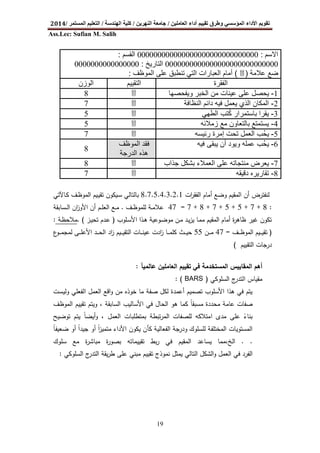 ‫اﻟﻌﺎﻣﻠﯿﻦ‬ ‫أداء‬ ‫ﺗﻘﯿﯿﻢ‬ ‫وطﺮق‬ ‫اﻟﻤﺆﺳﺴﻲ‬ ‫اﻷداء‬ ‫ﺗﻘﻮﯾﻢ‬/‫اﻟﻨﮭﺮﯾﻦ‬ ‫ﺟﺎﻣﻌﺔ‬/‫اﻟﮭﻨﺪﺳﺔ‬ ‫ﻛﻠﯿﺔ‬/‫اﻟﻤﺴﺘﻤﺮ‬ ‫اﻟﺘﻌﻠﯿﻢ‬/2014
Ass.Lec: Sufian M. Salih
19
‫ات‬‫ر‬‫اﻟﻔﻘ‬ ‫أﻣﺎم‬ ‫وﺿﻊ‬ ‫اﻟﻣﻘﯾم‬ ‫أن‬ ‫ﻟﻧﻔﺗرض‬8.7.5.4.3.2.1‫ـﺎﻵﺗﻲ‬‫ﻛ‬ ‫ـف‬‫ظ‬‫اﻟﻣو‬ ‫ـﯾم‬‫ﯾ‬‫ﺗﻘ‬ ‫ـﯾﻛون‬‫ﺳ‬ ‫ﺑﺎﻟﺗﺎﻟﻲ‬
:8+7+5+5+7+8+7=47‫ﻋﻼ‬‫ـف‬‫ـ‬‫ظ‬‫ﻟﻠﻣو‬ ‫ـﺔ‬‫ـ‬‫ﻣ‬.‫ـﺳﺎﺑﻘﺔ‬‫ـ‬‫ـ‬‫ﻟ‬‫ا‬ ‫ان‬‫ز‬‫اﻷو‬ ‫أن‬ ‫ـم‬‫ـ‬‫ﻠ‬‫اﻟﻌ‬ ‫ـﻊ‬‫ـ‬‫ﻣ‬
‫ـﻠوب‬‫ﺳ‬‫اﻷ‬ ‫ـذا‬‫ﻫ‬ ‫ـوﻋﯾﺔ‬‫ﺿ‬‫ﻣو‬ ‫ـن‬‫ﻣ‬ ‫ـد‬‫ﯾ‬‫ز‬‫ﯾ‬ ‫ـﺎ‬‫ﻣ‬‫ﻣ‬ ‫اﻟﻣﻘﯾم‬ ‫أﻣﺎم‬ ‫ة‬‫ر‬‫ظﺎﻫ‬ ‫ﻏﯾر‬ ‫ﺗﻛون‬)‫ـز‬‫ﯾ‬‫ﺗﺣ‬ ‫ـدم‬‫ﻋ‬. (‫ـﺔ‬‫ظ‬‫ﻣﻼﺣ‬:
)‫ـف‬‫ـ‬‫ـ‬‫ـ‬‫ظ‬‫اﻟﻣو‬ ‫ـﯾم‬‫ـ‬‫ـ‬‫ـ‬‫ﯾ‬‫ﺗﻘ‬=47‫ـن‬‫ـ‬‫ـ‬‫ـ‬‫ﻣ‬55‫ع‬‫ـو‬‫ـ‬‫ـ‬‫ـ‬‫ﻣ‬‫ﻟﻣﺟ‬ ‫ـﻰ‬‫ـ‬‫ـ‬‫ـ‬‫ﻠ‬‫اﻷﻋ‬ ‫ـد‬‫ـ‬‫ـ‬‫ـ‬‫ﺣ‬‫اﻟ‬ ‫اد‬‫ز‬ ‫ـﯾم‬‫ـ‬‫ـ‬‫ـ‬‫ﯾ‬‫اﻟﺗﻘ‬ ‫ـﺎت‬‫ـ‬‫ـ‬‫ـ‬‫ﻧ‬‫ﻋﯾ‬ ‫ادت‬‫ز‬ ‫ـﺎ‬‫ـ‬‫ـ‬‫ـ‬‫ﻣ‬‫ﻛﻠ‬ ‫ـث‬‫ـ‬‫ـ‬‫ـ‬‫ﯾ‬‫ﺣ‬
‫اﻟﺗﻘﯾﯾم‬ ‫درﺟﺎت‬(
‫اﻟﻌﺎﻣ‬ ‫ﺗﻘﯾﯾم‬ ‫ﻓﻲ‬ ‫اﻟﻣﺳﺗﺧدﻣﺔ‬ ‫اﻟﻣﻘﺎﯾﯾس‬ ‫أﻫم‬‫ﻋﺎﻟﻣﯾﺂ‬ ‫ﻠﯾن‬:
‫اﻟﺳﻠوﻛﻲ‬ ‫ج‬‫اﻟﺗدر‬ ‫ﻣﻘﯾﺎس‬)BARS: (
‫وﻟﯾﺳت‬ ‫اﻟﻔﻌﻠﻲ‬ ‫اﻟﻌﻣل‬ ‫اﻗﻊ‬‫و‬ ‫ﻣن‬ ‫ﺧوذﻩ‬ ‫ﻣﺎ‬ ‫ﺻﻔﺔ‬ ‫ﻟﻛل‬ ‫أﻋﻣدة‬ ‫ﺗﺻﻣﯾم‬ ‫اﻷﺳﻠوب‬ ‫ﻫذا‬ ‫ﻓﻲ‬ ‫ﯾﺗم‬
‫اﻟﻣوظف‬ ‫ﺗﻘﯾﯾم‬ ‫وﯾﺗم‬ ، ‫اﻟﺳﺎﺑﻘﺔ‬ ‫اﻷﺳﺎﻟﯾب‬ ‫ﻓﻲ‬ ‫اﻟﺣﺎل‬ ‫ﻫو‬ ‫ﻛﻣﺎ‬ ‫ﻣﺳﺑﻘﺎ‬ ‫ﻣﺣددة‬ ‫ﻋﺎﻣﺔ‬ ‫ﺻﻔﺎت‬ً
‫أﯾﺿ‬‫و‬ ، ‫اﻟﻌﻣل‬ ‫ﺑﻣﺗطﻠﺑﺎت‬ ‫ﺗﺑطﺔ‬‫ر‬‫اﻟﻣ‬ ‫ﻟﻠﺻﻔﺎت‬ ‫اﻣﺗﻼﻛﻪ‬ ‫ﻣدى‬ ‫ﻋﻠﻰ‬ ‫ﺑﻧﺎء‬ً‫ﺗوﺿﯾﺢ‬ ‫ﯾﺗم‬ ‫ﺎ‬ً
‫ﺿﻌﯾﻔﺎ‬ ‫أو‬ ‫ﺟﯾدا‬ ‫أو‬ ‫ا‬‫ز‬‫ﻣﺗﻣﯾ‬ ‫اﻷداء‬ ‫ﯾﻛون‬ ‫ﻛﺄن‬ ‫اﻟﻔﻌﺎﻟﯾﺔ‬ ‫ودرﺟﺔ‬ ‫ﻟﻠﺳﻠوك‬ ‫اﻟﻣﺧﺗﻠﻔﺔ‬ ‫اﻟﻣﺳﺗوﯾﺎت‬ً ً ً
. .‫ﺳﻠوك‬ ‫ﻣﻊ‬ ‫ة‬‫ر‬‫ﻣﺑﺎﺷ‬ ‫ة‬‫ر‬‫ﺑﺻو‬ ‫ﺗﻘﯾﯾﻣﺎﺗﻪ‬ ‫ﺑط‬‫ر‬ ‫ﻓﻲ‬ ‫اﻟﻣﻘﯾم‬ ‫ﯾﺳﺎﻋد‬ ‫اﻟﺦ،ﻣﻣﺎ‬
‫اﻟﺳﻠوﻛﻲ‬ ‫ج‬‫اﻟﺗدر‬ ‫ﯾﻘﺔ‬‫ر‬‫ط‬ ‫ﻋﻠﻰ‬ ‫ﻣﺑﻧﻲ‬ ‫ﺗﻘﯾﯾم‬ ‫ﻧﻣوذج‬ ‫ﯾﻣﺛل‬ ‫اﻟﺗﺎﻟﻲ‬ ‫اﻟﺷﻛل‬‫و‬ ‫اﻟﻌﻣل‬ ‫ﻓﻲ‬ ‫اﻟﻔرد‬:
‫اﻻﺳم‬:000000000000000000000000000000‫اﻟﻘﺳم‬:
0000000000000000000000000000‫اﻟﺗﺎرﯾﺦ‬:0000000000000000
‫ﻋﻼﻣﺔ‬ ‫ﺿﻊ‬)3(‫اﻟﻣوظف‬ ‫ﻋﻠﻰ‬ ‫ﺗﻧطﺑق‬ ‫اﻟﺗﻲ‬ ‫اﻟﻌﺑﺎرات‬ ‫أﻣﺎم‬:
‫اﻟﻔﻘرة‬‫اﻟﺗﻘﯾﯾم‬‫اﻟوزن‬
1-‫وﯾﻔﺣﺻﮭﺎ‬ ‫اﻟﺧﺑر‬ ‫ﻣن‬ ‫ﻋﯾﻧﺎت‬ ‫ﻋﻠﻰ‬ ‫ﯾﺣﺻل‬38
2-‫اﻟﻧظﺎﻓﺔ‬ ‫داﺋم‬ ‫ﻓﯾﮫ‬ ‫ﯾﻌﻣل‬ ‫اﻟذي‬ ‫اﻟﻣﻛﺎن‬37
3-‫اﻟطﮭﻲ‬ ‫ﻛﺗب‬ ‫ﺑﺎﺳﺗﻣرار‬ ‫ﯾﻘرا‬ُ35
4-‫زﻣﻼﺋﮫ‬ ‫ﻣﻊ‬ ‫ﺑﺎﻟﺗﻌﺎون‬ ‫ﯾﺳﺗﻣﺗﻊ‬35
5-‫إﻣرة‬ ‫ﺗﺣت‬ ‫اﻟﻌﻣل‬ ‫ُب‬‫ﺣ‬‫ﯾ‬‫رﺋﯾﺳﮫ‬37
6-‫ﻓﯾﮫ‬ ‫ﯾﺑﻘﻰ‬ ‫أن‬ ‫وﯾود‬ ‫ﻋﻣﻠﮫ‬ ‫ُب‬‫ﺣ‬‫ﯾ‬‫اﻟﻣوظف‬ ‫ﻓﻘد‬
‫اﻟدرﺟﺔ‬ ‫ھذه‬
8
7-‫ﺟذاب‬ ‫ﺑﺷﻛل‬ ‫اﻟﻌﻣﻼء‬ ‫ﻋﻠﻰ‬ ‫ﻣﻧﺗﺟﺎﺗﮫ‬ ‫ﯾﻌرض‬38
8-‫دﻗﯾﻘﮫ‬ ‫ﺗﻘﺎرﯾره‬37
 