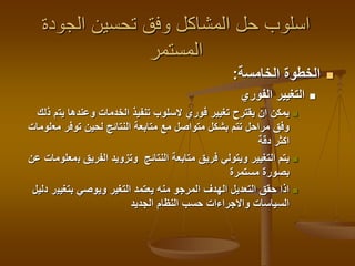 ‫الجودة‬ ‫تحسين‬ ‫وفق‬ ‫المشاكل‬ ‫حل‬ ‫اسلوب‬
‫المستمر‬
‫الخامسة‬ ‫الخطوة‬:
‫الفوري‬ ‫التغيير‬
‫يت‬ ‫وعندها‬ ‫الخدمات‬ ‫تنفيذ‬ ‫السلوب‬ ‫فوري‬ ‫تغيير‬ ‫يقترح‬ ‫ان‬ ‫يمكن‬‫ذلك‬ ‫م‬
‫مع‬ ‫توفر‬ ‫لحين‬ ‫النتائج‬ ‫متابعة‬ ‫مع‬ ‫متواصل‬ ‫بشكل‬ ‫تتم‬ ‫مراحل‬ ‫وفق‬‫لومات‬
‫دقة‬ ‫اكثر‬
‫ب‬ ‫الفريق‬ ‫وتزويد‬ ‫النتائج‬ ‫متابعة‬ ‫فريق‬ ‫ويتولي‬ ‫التغيير‬ ‫يتم‬‫عن‬ ‫معلومات‬
‫مستمرة‬ ‫بصورة‬
‫بتغيي‬ ‫ويوصي‬ ‫التغير‬ ‫يعتمد‬ ‫منه‬ ‫المرجو‬ ‫الهدف‬ ‫التعديل‬ ‫حقق‬ ‫اذا‬‫دليل‬ ‫ر‬
‫الجديد‬ ‫النظام‬ ‫حسب‬ ‫واالجراءات‬ ‫السياسات‬
 