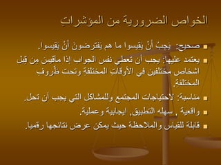 ‫المؤشرات‬ ‫من‬ ‫الضرورية‬ ‫الخواص‬
‫صحيح‬:َ‫فترضون‬َ‫ي‬ ‫هم‬ ‫ما‬ ‫يسوا‬‫ق‬َ‫ي‬ ْ‫ن‬َ‫أ‬ ُ‫ب‬‫ج‬َ‫ي‬‫يسوا‬‫ق‬َ‫ي‬ ْ‫ن‬َ‫أ‬.
‫عليها‬ ‫يعتمد‬:َ‫قيس‬َ‫ا‬‫م‬ ‫إذا‬ ‫الجواب‬ ‫نفس‬ ‫تعطي‬ ‫أن‬ ‫يجب‬‫بل‬‫ق‬ ‫ن‬‫م‬
‫ظ‬ ‫وتحت‬ ‫المختلفة‬ ‫األوقات‬ ‫في‬ ‫مختلفين‬ ‫اشخاص‬‫روف‬
‫المختلفة‬.
‫مناسبة‬:‫ت‬ ‫أن‬ ‫يجب‬ ‫التي‬ ‫وللمشاكل‬ ‫المجتمع‬ ‫الحتياجات‬‫حل‬.
‫واقعية‬,‫التطبيق‬ ‫سهله‬,‫وعملية‬ ‫ايجابية‬.
‫رق‬ ‫نتائجها‬ ‫عرض‬ ‫يمكن‬ ‫حيث‬ ‫والمالحظة‬ ‫للقياس‬ ‫قابلة‬‫ميا‬.
 