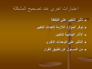 ‫المشكلة‬ ‫تصحيح‬ ‫عند‬ ‫اخري‬ ‫اعتبارات‬
‫التكلفة‬ ‫علي‬ ‫التغيير‬ ‫تأثير‬
‫التغيير‬ ‫الحداث‬ ‫الالزمة‬ ‫الموارد‬ ‫توفر‬
‫للتغيير‬ ‫الجانبية‬ ‫اآلثار‬
‫األخرى‬ ‫الوحدات‬ ‫علي‬ ‫التأثير‬
‫القرار‬ ‫تطبيق‬ ‫عن‬ ‫المسئول‬ ‫من‬
 