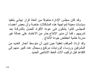 113
‫بتنفيذ‬ ‫نهائجى‬ ‫قرار‬ ‫اتخاذ‬ ‫مجن‬ ‫ا‬ً ‫متخوف‬ ‫الدارة‬ ‫مجلجس‬ ‫كان‬ ‫وقجد‬
‫أعضاء‬ ‫بعض‬ ‫وأن‬ ‫تخاصة‬ ‫المشكلت‬ ‫هذه‬ ‫لمواوجهة‬ ‫معينة‬ ‫سياسات‬
‫بعد‬ ‫بالشركجة‬ ‫للعمجل‬ ‫الفراد‬ ‫عودة‬ ‫فجى‬ ‫يشكون‬ ‫كانوا‬ ‫المجلجس‬
‫غير‬ ‫عمالة‬ ‫على‬ ‫العتماد‬ ‫من‬ ‫حذر‬ ‫النتاج‬ ‫مدير‬ ‫أن‬ ‫كما‬ ، ‫تدريبهم‬
. ‫النتاج‬ ‫وجودة‬ ‫انخفاض‬ ‫تخشية‬ ‫مدربة‬
‫من‬ ‫العديد‬ ‫أعمار‬ ‫متوسط‬ ‫أن‬ ‫تبين‬ ‫حين‬ ‫ا‬ً َ ‫ح‬‫د‬‫تعقي‬ ‫الموقف‬ ‫ازداد‬ ‫وقد‬
‫إلى‬ ‫منهم‬ ‫كبير‬ ‫عدد‬ ‫وسيحال‬ ‫مرتفع‬ ‫الورديات‬ ‫ورؤساء‬ ‫المشرفين‬
. ‫الجديد‬ ‫النتاوجى‬ ‫الخط‬ ‫آلت‬ ‫تركيب‬ ‫قبل‬ ‫التقاعد‬
 