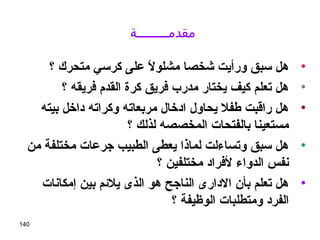 140
‫مقدمــــــــة‬
•‫؟‬ ‫متحرك‬ ‫كرسي‬ ‫على‬ ‫ل‬ً ‫ع‬ ‫مشلو‬ ‫رشخصا‬ ‫ورأيت‬ ‫سبق‬ ‫هل‬
•‫؟‬ ‫فريقه‬ ‫القدم‬ ‫كرة‬ ‫فريق‬ ‫مدرب‬ ‫يختار‬ ‫كيف‬ ‫تعلم‬ ‫هل‬
•‫بيته‬ ‫داخل‬ ‫وكراته‬ ‫مربعاته‬ ‫ادخال‬ ‫يحاول‬ ‫طفل‬ ‫راقبت‬ ‫هل‬
‫؟‬ ‫لذلك‬ ‫المخصصه‬ ‫بالفتحات‬ ‫مستعينا‬
•‫من‬ ‫مختلفة‬ ‫جرعات‬ ‫الطبيب‬ ‫يعطى‬ ‫لماذا‬ ‫وتساءلت‬ ‫سبق‬ ‫هل‬
‫؟‬ ‫مختلفين‬ ‫لفراد‬ ‫الدواء‬ ‫نفس‬
•‫إمكانات‬ ‫بين‬ ‫يلئم‬ ‫الذى‬ ‫هو‬ ‫الناجح‬ ‫الدارى‬ ‫بأن‬ ‫تعلم‬ ‫هل‬
‫؟‬ ‫الوظيفة‬ ‫ومتطلبات‬ ‫الفرد‬
 