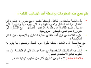 165
‫المعلومات‬ ‫هذه‬ ‫اجمع‬ ‫يتم‬: ‫التالية‬ ‫الساليب‬ ‫أحد‬ ‫بواسطة‬
•‫إلى‬ ‫الشارة‬ ‫ضرورة‬ ‫مع‬ ، ‫بنفسه‬ ‫الوظيفة‬ ‫شاغل‬ ‫من‬ ‫بيانات‬ ‫قائمة‬ ‫ملء‬
‫التي‬ ‫وللجهود‬ ‫بهـا‬ ‫يقوم‬ ‫التـي‬ ‫للوظيفـة‬ ‫وتحيزه‬ ‫العامـل‬ ‫مبالغـة‬ ‫احتمال‬
. ‫يبذلهـا‬‫إلى‬ ‫الشارة‬ ‫مـع‬ ، ‫المباشـر‬ ‫الرئيـس‬ ‫طريـق‬ ‫عـن‬ ‫القائمـة‬ ‫ملـء‬
. ‫مرؤوسيه‬ ‫لبعض‬ ‫تحيزه‬ ‫عدم‬ ‫ضرورة‬
•‫خلل‬ ‫من‬ ‫والتوصيف‬ ‫التحليل‬ ‫عملية‬ ‫منفذى‬ ‫أحد‬ ‫قبل‬ ‫من‬ ‫القائمة‬ ‫ملء‬
: ‫الملحظة‬
‫به‬ ‫يقوم‬ ‫مـا‬ ‫وتسـجيل‬ ‫العمـل‬ ‫يوم‬ ‫طوال‬ ‫لعملـه‬ ‫العامـل‬ ‫أداء‬ ‫ملحظـة‬ ‫أـي‬
. ‫ا‬ً ‫فعلي‬
•‫وهو‬ ) ‫الوظيفــــة‬ ‫شاغلي‬ ‫من‬ ‫عينة‬ ‫مع‬ ‫الشخصية‬ ‫المقابلت‬ ‫أسلــوب‬
( ‫ا‬ً ‫عملي‬ ‫الستخدام‬ ‫شائع‬ ‫أسلوب‬
: ‫هامة‬ ‫ملحظة‬. ‫للدقة‬ ‫ا‬ً ‫توخي‬ ‫أسلوب‬ ‫من‬ ‫أكثر‬ ‫تطبيق‬ ‫من‬ ‫مانع‬ ‫ل‬
 