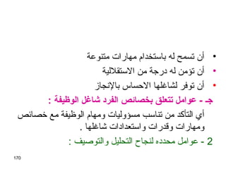 170
•‫متنوعة‬ ‫مهارات‬ ‫باستخدام‬ ‫له‬ ‫تسمح‬ ‫أن‬
•‫الستقللية‬ ‫من‬ ‫درجة‬ ‫له‬ ‫تؤمن‬ ‫أن‬
•‫بالنجاز‬ ‫الحساس‬ ‫لشاغلها‬ ‫توفر‬ ‫أن‬
: ‫الوظيفة‬ ‫شاغل‬ ‫الفرد‬ ‫بخصائص‬ ‫ـتتعلق‬ ‫عوامل‬ - ‫اجـ‬
‫خصائص‬ ‫مع‬ ‫الوظيفة‬ ‫ومهام‬ ‫مسؤوليات‬ ‫تناسب‬ ‫من‬ ‫التأكد‬ ‫أي‬
. ‫شاغلها‬ ‫واستعدادات‬ ‫وقدرات‬ ‫ومهارات‬
2: ‫والتوصيف‬ ‫التحليل‬ ‫لنجاح‬ ‫محدده‬ ‫عوامل‬ -
 