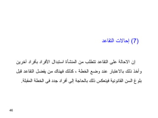 46
)7‫التقاعد‬ ‫إظحالت‬ (
‫آخرين‬ ‫بأفراد‬ ‫الفراد‬ ‫اتستبدال‬ ‫المنشأة‬ ‫من‬ ‫تتطلب‬ ‫التقاعد‬ ‫على‬ ‫الظحالة‬ ‫إن‬
‫قبل‬ ‫التقاعد‬ ‫يفضل‬ ‫من‬ ‫فهناك‬ ‫كذلك‬ ، ‫الخطة‬ ‫وضع‬ ‫عند‬ ‫بالعتبار‬ ‫ذلك‬ ‫وأخذ‬
.‫المقبلة‬ ‫الخطة‬ ‫فى‬ ‫جدد‬ ‫أفراد‬ ‫إلى‬ ‫بالحاجة‬ ‫ذلك‬ ‫فينعكس‬ ‫القانونية‬ ‫السن‬ ‫بلوغ‬
 