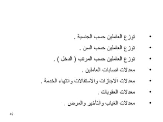 49
•. ‫الجنسية‬ ‫حسب‬ ‫العاملين‬ ‫توزع‬
•. ‫السن‬ ‫حسب‬ ‫العاملين‬ ‫توزع‬
•. ( ‫الدخل‬ ) ‫المرتب‬ ‫حسب‬ ‫العاملين‬ ‫توزع‬
•. ‫العاملين‬ ‫اصابات‬ ‫معدلت‬
•. ‫الخدمة‬ ‫وانتهاء‬ ‫والستقالت‬ ‫الاجازات‬ ‫معدلت‬
•. ‫العقوبات‬ ‫معدلت‬
•. ‫والمرض‬ ‫والتأخير‬ ‫الغياب‬ ‫معدلت‬
 