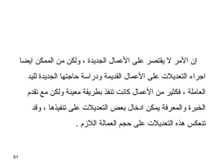61
‫ايضا‬ ‫الممكن‬ ‫من‬ ‫ولكن‬ ، ‫الجديدة‬ ‫العمال‬ ‫على‬ ‫يقتصر‬ ‫ل‬ ‫المر‬ ‫إن‬
‫لليد‬ ‫الجديدة‬ ‫حااجتها‬ ‫ودراسة‬ ‫القديمة‬ ‫العمال‬ ‫على‬ ‫التعديلت‬ ‫ااجراء‬
‫تقدم‬ ‫مع‬ ‫ولكن‬ ‫معينة‬ ‫بطريقة‬ ‫تنفذ‬ ‫كانت‬ ‫العمال‬ ‫من‬ ‫فكثير‬ ، ‫العاملة‬
‫وسقد‬ ، ‫تنفيذها‬ ‫على‬ ‫التعديلت‬ ‫بعض‬ ‫ادخال‬ ‫يمكن‬ ‫والمعرفة‬ ‫الخبرة‬
. ‫اللزم‬ ‫العمالة‬ ‫حجم‬ ‫على‬ ‫التعديلت‬ ‫هذه‬ ‫تنعكس‬
 