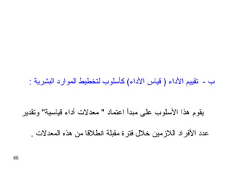 69
: ‫البشرية‬ ‫الموارد‬ ‫لتخطيط‬ ‫كأسلوب‬ (‫الداء‬ ‫سقياس‬ ) ‫الداء‬ ‫تقييم‬ - ‫ب‬
‫وتقدير‬ ‫سقياسية‬ ‫أداء‬ ‫معدلت‬  ‫اعتماد‬ ‫مبدأ‬ ‫على‬ ‫السلوب‬ ‫هذا‬ ‫يقوم‬
. ‫المعدلت‬ ‫هذه‬ ‫من‬ ‫انطلسقا‬ ‫مقبلة‬ ‫فترة‬ ‫خلل‬ ‫اللزمين‬ ‫الفراد‬ ‫عدد‬
 