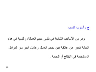 88
‫النسب‬ ‫أسلوب‬ : ‫ ح‬
‫هذه‬ ‫فى‬ ‫والنسبة‬ ،‫العمالة‬ ‫حجم‬ ‫تقدير‬ ‫فى‬ ‫الشائعة‬ ‫الساليب‬ ‫من‬ ‫وهو‬
‫العوامل‬ ‫مين‬ ‫آخير‬ ‫وعاميل‬ ‫العمال‬ ‫حجيم‬ ‫بيين‬ ‫علسقية‬ ‫عين‬ ‫تعيبر‬ ‫الحالية‬
. ‫الخدمة‬ ‫أو‬ ‫النتاج‬ ‫فى‬ ‫المستخدمة‬
 