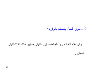 97
‫لتختيار‬ ‫متشددة‬ ‫معايير‬ ‫اتختيار‬ ‫إلى‬ ‫المخطط‬ ‫يلجأ‬ ‫الحالة‬ ‫هذه‬ ‫وفى‬
. ‫العمال‬
2: ‫بالوفرة‬ ‫يتصف‬ ‫العمل‬ ‫سوق‬ –
 