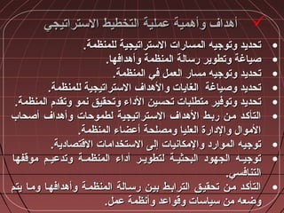 ‫التستراتيجي‬ ‫التخطيط‬ ‫عملية‬ ‫وأهمية‬ ‫أهداف‬‫التستراتيجي‬ ‫التخطيط‬ ‫عملية‬ ‫وأهمية‬ ‫أهداف‬
•.‫للمنظمة‬ ‫التستراتيجية‬ ‫المسارات‬ ‫وتوجيه‬ ‫تحديد‬.‫للمنظمة‬ ‫التستراتيجية‬ ‫المسارات‬ ‫وتوجيه‬ ‫تحديد‬
•.‫وأهدافها‬ ‫المنظمة‬ ‫رتسالة‬ ‫وتطوير‬ ‫صياغة‬.‫وأهدافها‬ ‫المنظمة‬ ‫رتسالة‬ ‫وتطوير‬ ‫صياغة‬
•.‫المنظمة‬ ‫في‬ ‫العمل‬ ‫مسار‬ ‫وتوجيه‬ ‫تحديد‬.‫المنظمة‬ ‫في‬ ‫العمل‬ ‫مسار‬ ‫وتوجيه‬ ‫تحديد‬
•.‫للمنظمة‬ ‫التستراتيجية‬ ‫والهداف‬ ‫الغايات‬ ‫وصياغة‬ ‫تحديد‬.‫للمنظمة‬ ‫التستراتيجية‬ ‫والهداف‬ ‫الغايات‬ ‫وصياغة‬ ‫تحديد‬
•.‫المنظمة‬ ‫وتقدم‬ ‫نمو‬ ‫وتحقيق‬ ‫الاداء‬ ‫تحسين‬ ‫متطلبات‬ ‫وتوفير‬ ‫تحديد‬.‫المنظمة‬ ‫وتقدم‬ ‫نمو‬ ‫وتحقيق‬ ‫الاداء‬ ‫تحسين‬ ‫متطلبات‬ ‫وتوفير‬ ‫تحديد‬
•‫أصحاب‬ ‫وأهداف‬ ‫لطموحات‬ ‫التسـتراتيجية‬ ‫الهداف‬ ‫ربـط‬ ‫مـن‬ ‫التأكـد‬‫أصحاب‬ ‫وأهداف‬ ‫لطموحات‬ ‫التسـتراتيجية‬ ‫الهداف‬ ‫ربـط‬ ‫مـن‬ ‫التأكـد‬
.‫المنظمة‬ ‫أعضاء‬ ‫ومصلحة‬ ‫العليا‬ ‫والادارة‬ ‫الموال‬.‫المنظمة‬ ‫أعضاء‬ ‫ومصلحة‬ ‫العليا‬ ‫والادارة‬ ‫الموال‬
•.‫القتصاادية‬ ‫التستخدامات‬ ‫إلى‬ ‫والمكانيات‬ ‫المواراد‬ ‫توجيه‬.‫القتصاادية‬ ‫التستخدامات‬ ‫إلى‬ ‫والمكانيات‬ ‫المواراد‬ ‫توجيه‬
•‫موقفها‬ ‫ـم‬‫ـ‬‫وتدعي‬ ‫ـة‬‫ـ‬‫المنظم‬ ‫أاداء‬ ‫ـر‬‫ـ‬‫لتطوي‬ ‫ـة‬‫ـ‬‫البحثي‬ ‫الجهواد‬ ‫ـه‬‫ـ‬‫توجي‬‫موقفها‬ ‫ـم‬‫ـ‬‫وتدعي‬ ‫ـة‬‫ـ‬‫المنظم‬ ‫أاداء‬ ‫ـر‬‫ـ‬‫لتطوي‬ ‫ـة‬‫ـ‬‫البحثي‬ ‫الجهواد‬ ‫ـه‬‫ـ‬‫توجي‬
.‫التنافسي‬.‫التنافسي‬
•‫يتم‬ ‫ومـا‬ ‫وأهدافهـا‬ ‫المنظمـة‬ ‫رتسـالة‬ ‫بيـن‬ ‫الترابـط‬ ‫تحقيـق‬ ‫مـن‬ ‫التأكـد‬‫يتم‬ ‫ومـا‬ ‫وأهدافهـا‬ ‫المنظمـة‬ ‫رتسـالة‬ ‫بيـن‬ ‫الترابـط‬ ‫تحقيـق‬ ‫مـن‬ ‫التأكـد‬
.‫عمل‬ ‫وأنظمة‬ ‫وقواعد‬ ‫تسياتسات‬ ‫من‬ ‫وضعه‬.‫عمل‬ ‫وأنظمة‬ ‫وقواعد‬ ‫تسياتسات‬ ‫من‬ ‫وضعه‬
 