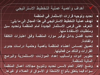 ‫التستراتيجي‬ ‫التخطيط‬ ‫عملية‬ ‫وأهمية‬ ‫أهداف‬‫التستراتيجي‬ ‫التخطيط‬ ‫عملية‬ ‫وأهمية‬ ‫أهداف‬
•‫المنظمة‬ ‫في‬ ‫التستثمار‬ ‫قرارات‬ ‫وتوجيه‬ ‫تحديد‬‫المنظمة‬ ‫في‬ ‫التستثمار‬ ‫قرارات‬ ‫وتوجيه‬ ‫تحديد‬
•:‫يلي‬ ‫ما‬ ‫إلى‬ ‫المجال‬ ‫هذا‬ ‫في‬ ‫التستراتيجي‬ ‫التخطيط‬ ‫عملية‬ ‫تهدف‬:‫يلي‬ ‫ما‬ ‫إلى‬ ‫المجال‬ ‫هذا‬ ‫في‬ ‫التستراتيجي‬ ‫التخطيط‬ ‫عملية‬ ‫تهدف‬
•‫تسبل‬ ‫وتحديـد‬ ‫المنظمـة‬ ‫أمام‬ ‫الجديدة‬ ‫التسـتثمار‬ ‫فرص‬ ‫علـى‬ ‫التعرف‬‫تسبل‬ ‫وتحديـد‬ ‫المنظمـة‬ ‫أمام‬ ‫الجديدة‬ ‫التسـتثمار‬ ‫فرص‬ ‫علـى‬ ‫التعرف‬
.‫منها‬ ‫التستفاادة‬ ‫ومتطلبات‬.‫منها‬ ‫التستفاادة‬ ‫ومتطلبات‬
•‫التكلفة‬ ‫اعتبارات‬ ‫وفـق‬ ‫المنظمـة‬ ‫مواراد‬ ‫توفيـر‬ ‫بدائـل‬ ‫أفضـل‬ ‫تحديـد‬‫التكلفة‬ ‫اعتبارات‬ ‫وفـق‬ ‫المنظمـة‬ ‫مواراد‬ ‫توفيـر‬ ‫بدائـل‬ ‫أفضـل‬ ‫تحديـد‬
.‫والفائدة‬.‫والفائدة‬
•‫جدوى‬ ‫ادراتسات‬ ‫وحتميـة‬ ‫بأهميـة‬ ‫المنظمـة‬ ‫أعضاء‬ ‫إحسـاس‬ ‫تعميـق‬‫جدوى‬ ‫ادراتسات‬ ‫وحتميـة‬ ‫بأهميـة‬ ‫المنظمـة‬ ‫أعضاء‬ ‫إحسـاس‬ ‫تعميـق‬
.‫فعاليتها‬ ‫من‬ ‫والتأكد‬ ‫القرارات‬.‫فعاليتها‬ ‫من‬ ‫والتأكد‬ ‫القرارات‬
•‫والبرامج‬ ‫التسـتثمارية‬ ‫الموازنات‬ ‫إعدااد‬ ‫ـاليب‬‫ـ‬‫وأتس‬ ‫أادوات‬ ‫ـر‬‫ـ‬‫تطوي‬‫والبرامج‬ ‫التسـتثمارية‬ ‫الموازنات‬ ‫إعدااد‬ ‫ـاليب‬‫ـ‬‫وأتس‬ ‫أادوات‬ ‫ـر‬‫ـ‬‫تطوي‬
.‫للمنظمة‬ ‫المالية‬.‫للمنظمة‬ ‫المالية‬
•‫المنظمة‬ ‫أعمال‬ ‫مجالت‬ ‫وتنويـع‬ ‫تحديـد‬ ‫لتسـس‬ ‫العام‬ ‫الطار‬ ‫وضـع‬‫المنظمة‬ ‫أعمال‬ ‫مجالت‬ ‫وتنويـع‬ ‫تحديـد‬ ‫لتسـس‬ ‫العام‬ ‫الطار‬ ‫وضـع‬
.‫غيرها‬ ‫أو‬ ‫العملء‬ ‫أو‬ ‫التسواق‬ ‫أو‬ ‫النشطة‬ ‫بأنواع‬ ‫يتعلق‬ ‫فيما‬ ‫تسواء‬.‫غيرها‬ ‫أو‬ ‫العملء‬ ‫أو‬ ‫التسواق‬ ‫أو‬ ‫النشطة‬ ‫بأنواع‬ ‫يتعلق‬ ‫فيما‬ ‫تسواء‬
 