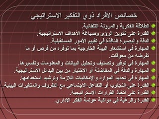 ‫التستراتيجي‬ ‫التفكير‬ ‫ذوي‬ ‫الفرااد‬ ‫خصائص‬‫التستراتيجي‬ ‫التفكير‬ ‫ذوي‬ ‫الفرااد‬ ‫خصائص‬
.‫التلقائية‬ ‫والمرونة‬ ‫الفكرية‬ ‫الطلقة‬.‫التلقائية‬ ‫والمرونة‬ ‫الفكرية‬ ‫الطلقة‬
.‫التستراتيجية‬ ‫الهداف‬ ‫وصياغة‬ ‫الرؤى‬ ‫تكوين‬ ‫على‬ ‫القدرة‬.‫التستراتيجية‬ ‫الهداف‬ ‫وصياغة‬ ‫الرؤى‬ ‫تكوين‬ ‫على‬ ‫القدرة‬
.‫المستقبلية‬ ‫المور‬ ‫تقييم‬ ‫في‬ ‫النافذة‬ ‫والبصيرة‬ ‫الدقة‬.‫المستقبلية‬ ‫المور‬ ‫تقييم‬ ‫في‬ ‫النافذة‬ ‫والبصيرة‬ ‫الدقة‬
‫ما‬ ‫أو‬ ‫فرص‬ ‫من‬ ‫توفره‬ ‫بما‬ ‫الخارجية‬ ‫البيئة‬ ‫اتستشعار‬ ‫في‬ ‫المهارة‬‫ما‬ ‫أو‬ ‫فرص‬ ‫من‬ ‫توفره‬ ‫بما‬ ‫الخارجية‬ ‫البيئة‬ ‫اتستشعار‬ ‫في‬ ‫المهارة‬
.‫معوقات‬ ‫من‬ ‫تفرضه‬.‫معوقات‬ ‫من‬ ‫تفرضه‬
.‫وتفسيرها‬ ‫والمعلومات‬ ‫البيانات‬ ‫وتحليل‬ ‫وتصنيف‬ ‫توفير‬ ‫في‬ ‫المهارة‬.‫وتفسيرها‬ ‫والمعلومات‬ ‫البيانات‬ ‫وتحليل‬ ‫وتصنيف‬ ‫توفير‬ ‫في‬ ‫المهارة‬
.‫التستراتيجية‬ ‫البدائل‬ ‫بين‬ ‫من‬ ‫الختيار‬ ‫أو‬ ‫المفاضلة‬ ‫في‬ ‫والدقة‬ ‫المهارة‬.‫التستراتيجية‬ ‫البدائل‬ ‫بين‬ ‫من‬ ‫الختيار‬ ‫أو‬ ‫المفاضلة‬ ‫في‬ ‫والدقة‬ ‫المهارة‬
.‫اتستخدامها‬ ‫وترشيد‬ ‫اللزمة‬ ‫والمكانيات‬ ‫المواراد‬ ‫تحديد‬ ‫في‬ ‫المهارة‬.‫اتستخدامها‬ ‫وترشيد‬ ‫اللزمة‬ ‫والمكانيات‬ ‫المواراد‬ ‫تحديد‬ ‫في‬ ‫المهارة‬
.‫البيئية‬ ‫والمتغيرات‬ ‫الظروف‬ ‫مع‬ ‫الجتماعي‬ ‫التفاعل‬ ‫أو‬ ‫التجاوب‬ ‫على‬ ‫القدرة‬.‫البيئية‬ ‫والمتغيرات‬ ‫الظروف‬ ‫مع‬ ‫الجتماعي‬ ‫التفاعل‬ ‫أو‬ ‫التجاوب‬ ‫على‬ ‫القدرة‬
.‫التستراتيجية‬ ‫القرارات‬ ‫اتخاذ‬ ‫على‬ ‫القدرة‬.‫التستراتيجية‬ ‫القرارات‬ ‫اتخاذ‬ ‫على‬ ‫القدرة‬
.‫الاداري‬ ‫الفكر‬ ‫عولمة‬ ‫مواكبة‬ ‫في‬ ‫والرغبة‬ ‫القدرة‬.‫الاداري‬ ‫الفكر‬ ‫عولمة‬ ‫مواكبة‬ ‫في‬ ‫والرغبة‬ ‫القدرة‬
 