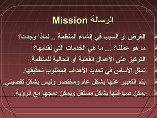 ‫الرسالة‬‫الرسالة‬MissionMission
‫إنشاء‬ ‫في‬ ‫السبب‬ ‫أو‬ ‫الغرض‬‫إنشاء‬ ‫في‬ ‫السبب‬ ‫أو‬ ‫الغرض‬‫المنظمة‬‫المنظمة‬‫وجد‬ ‫لماذا‬ ..‫وجد‬ ‫لماذا‬ ..‫ت‬‫ت‬‫؟‬‫؟‬
‫نقدمها؟‬ ‫التي‬ ‫الخدمات‬ ‫هي‬ ‫ما‬ ... ‫عملنا؟‬ ‫هو‬ ‫ما‬‫نقدمها؟‬ ‫التي‬ ‫الخدمات‬ ‫هي‬ ‫ما‬ ... ‫عملنا؟‬ ‫هو‬ ‫ما‬
‫الحالية‬ ‫أو‬ ‫الفعلية‬ ‫العمال‬ ‫على‬ ‫التركيز‬‫الحالية‬ ‫أو‬ ‫الفعلية‬ ‫العمال‬ ‫على‬ ‫التركيز‬‫للمنظمة‬‫للمنظمة‬..
.‫تحقيقها‬ ‫المطلوب‬ ‫الهداف‬ ‫تحديد‬ ‫في‬ ‫الساس‬ ‫تمثل‬.‫تحقيقها‬ ‫المطلوب‬ ‫الهداف‬ ‫تحديد‬ ‫في‬ ‫الساس‬ ‫تمثل‬
.‫تفصيلي‬ ‫بشكل‬ ‫وليس‬ ‫ومختصر‬ ‫عام‬ ‫بشكل‬ ‫عنها‬ ‫التعبير‬ ‫يتم‬.‫تفصيلي‬ ‫بشكل‬ ‫وليس‬ ‫ومختصر‬ ‫عام‬ ‫بشكل‬ ‫عنها‬ ‫التعبير‬ ‫يتم‬
.‫الرؤية‬ ‫مع‬ ‫دمجها‬ ‫ويمكن‬ ‫مستقل‬ ‫بشكل‬ ‫صياغتها‬ ‫يمكن‬.‫الرؤية‬ ‫مع‬ ‫دمجها‬ ‫ويمكن‬ ‫مستقل‬ ‫بشكل‬ ‫صياغتها‬ ‫يمكن‬
 