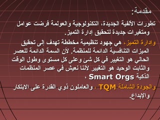 ‫مقدمة‬‫مقدمة‬::
‫عوامل‬ ‫فرضت‬ ‫والعولمة‬ ‫التكنولوجية‬ ،‫الجديدة‬ ‫اللفية‬ ‫تطورات‬‫عوامل‬ ‫فرضت‬ ‫والعولمة‬ ‫التكنولوجية‬ ،‫الجديدة‬ ‫اللفية‬ ‫تطورات‬
‫التميز‬ ‫إادارة‬ ‫لتحقيق‬ ‫جديدة‬ ‫ومتغيرات‬‫التميز‬ ‫إادارة‬ ‫لتحقيق‬ ‫جديدة‬ ‫ومتغيرات‬..
،‫التميز‬ ‫وإادارة‬،‫التميز‬ ‫وإادارة‬‫تحقيق‬ ‫إلى‬ ‫تهدف‬ ‫مخططة‬ ‫تنظيمية‬ ‫جهواد‬ ‫هي‬‫تحقيق‬ ‫إلى‬ ‫تهدف‬ ‫مخططة‬ ‫تنظيمية‬ ‫جهواد‬ ‫هي‬
‫للعصر‬ ‫الدائمة‬ ‫السمة‬ ‫ل ن‬ .‫للمنظمة‬ ‫الدائمة‬ ‫التنافسية‬ ‫الميزات‬‫للعصر‬ ‫الدائمة‬ ‫السمة‬ ‫ل ن‬ .‫للمنظمة‬ ‫الدائمة‬ ‫التنافسية‬ ‫الميزات‬
‫الوقت‬ ‫وطول‬ ‫مستوى‬ ‫كل‬ ‫وعلى‬ ‫شئ‬ ‫كل‬ ‫في‬ ‫التغيير‬ ‫هو‬ ‫الحالي‬‫الوقت‬ ‫وطول‬ ‫مستوى‬ ‫كل‬ ‫وعلى‬ ‫شئ‬ ‫كل‬ ‫في‬ ‫التغيير‬ ‫هو‬ ‫الحالي‬
‫المنظمات‬ ‫عصر‬ ‫في‬ ‫نعيش‬ ‫لننا‬ ‫التغيير‬ ‫هو‬ ‫الوحيد‬ ‫والثابت‬‫المنظمات‬ ‫عصر‬ ‫في‬ ‫نعيش‬ ‫لننا‬ ‫التغيير‬ ‫هو‬ ‫الوحيد‬ ‫والثابت‬
‫الذكية‬‫الذكية‬Smart OrgsSmart Orgs،،
‫الشاملة‬ ‫والجوادة‬‫الشاملة‬ ‫والجوادة‬TQMTQM،،‫البتكار‬ ‫على‬ ‫القدرة‬ ‫ذوي‬ ‫والعاملو ن‬‫البتكار‬ ‫على‬ ‫القدرة‬ ‫ذوي‬ ‫والعاملو ن‬
‫والبداع‬‫والبداع‬..
 