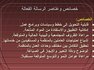‫الفعالة‬ ‫الرسالة‬ ‫وعناصر‬ ‫خصائص‬‫الفعالة‬ ‫الرسالة‬ ‫وعناصر‬ ‫خصائص‬
:‫الخصائص‬:‫الخصائص‬
•.‫عمل‬ ‫وبرامج‬ ‫وسياسات‬ ‫خطط‬ ‫إلى‬ ‫التحويل‬ ‫قابلية‬.‫عمل‬ ‫وبرامج‬ ‫وسياسات‬ ‫خطط‬ ‫إلى‬ ‫التحويل‬ ‫قابلية‬
•.‫المتاحة‬ ‫المواد‬ ‫من‬ ‫والستفادة‬ ‫التطبيق‬ ‫إمكانية‬.‫المتاحة‬ ‫المواد‬ ‫من‬ ‫والستفادة‬ ‫التطبيق‬ ‫إمكانية‬
•.‫والمتوقعة‬ ‫الحالية‬ ‫والبيئية‬ ‫المجتمعية‬ ‫الظروف‬ ‫مراعاة‬.‫والمتوقعة‬ ‫الحالية‬ ‫والبيئية‬ ‫المجتمعية‬ ‫الظروف‬ ‫مراعاة‬
•‫العاملين‬ ‫احتياجات‬ ‫إشباع‬‫العاملين‬ ‫احتياجات‬ ‫إشباع‬‫ب‬‫ب‬‫المنظمة‬‫المنظمة‬‫خدماته‬ ‫من‬ ‫والمستفيدين‬‫خدماته‬ ‫من‬ ‫والمستفيدين‬‫ا‬‫ا‬..
•‫العمل‬ ‫وحدات‬ ‫مختلف‬ ‫بين‬ ‫التكامل‬ ‫تحقيق‬‫العمل‬ ‫وحدات‬ ‫مختلف‬ ‫بين‬ ‫التكامل‬ ‫تحقيق‬‫ب‬‫ب‬‫المنظمة‬‫المنظمة‬..
•.‫الصياغة‬ ‫في‬ ‫واليجاز‬ ‫التعبير‬ ‫ودقة‬ ‫الوضوح‬.‫الصياغة‬ ‫في‬ ‫واليجاز‬ ‫التعبير‬ ‫ودقة‬ ‫الوضوح‬
•.‫ال‬ً. ‫مستقب‬ ‫المتوقعة‬ ‫والتوسع‬ ‫النمو‬ ‫عوامل‬ ‫مراعاة‬.‫ال‬ً. ‫مستقب‬ ‫المتوقعة‬ ‫والتوسع‬ ‫النمو‬ ‫عوامل‬ ‫مراعاة‬
 