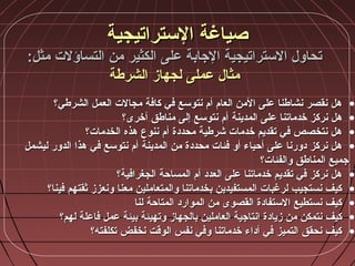:‫مثل‬ ‫التساؤلت‬ ‫من‬ ‫الكثير‬ ‫على‬ ‫الجابة‬ ‫الستراتيجية‬ ‫تحاول‬:‫مثل‬ ‫التساؤلت‬ ‫من‬ ‫الكثير‬ ‫على‬ ‫الجابة‬ ‫الستراتيجية‬ ‫تحاول‬
‫الشرطة‬ ‫لجهاز‬ ‫عملى‬ ‫مثال‬‫الشرطة‬ ‫لجهاز‬ ‫عملى‬ ‫مثال‬
•‫الشرطي؟‬ ‫العمل‬ ‫مجالت‬ ‫كافة‬ ‫في‬ ‫نتوسع‬ ‫أم‬ ‫العام‬ ‫المن‬ ‫على‬ ‫نشاطنا‬ ‫نقصر‬ ‫هل‬‫الشرطي؟‬ ‫العمل‬ ‫مجالت‬ ‫كافة‬ ‫في‬ ‫نتوسع‬ ‫أم‬ ‫العام‬ ‫المن‬ ‫على‬ ‫نشاطنا‬ ‫نقصر‬ ‫هل‬
•‫على‬ ‫خدماتنا‬ ‫نركز‬ ‫هل‬‫على‬ ‫خدماتنا‬ ‫نركز‬ ‫هل‬‫المدينة‬‫المدينة‬‫أخرى؟‬ ‫مناطق‬ ‫إلى‬ ‫نتوسع‬ ‫أم‬‫أخرى؟‬ ‫مناطق‬ ‫إلى‬ ‫نتوسع‬ ‫أم‬
•‫الخدمات؟‬ ‫هذه‬ ‫ننوع‬ ‫أم‬ ‫محددة‬ ‫شرطية‬ ‫خدمات‬ ‫تقديم‬ ‫في‬ ‫نتخصص‬ ‫هل‬‫الخدمات؟‬ ‫هذه‬ ‫ننوع‬ ‫أم‬ ‫محددة‬ ‫شرطية‬ ‫خدمات‬ ‫تقديم‬ ‫في‬ ‫نتخصص‬ ‫هل‬
•‫من‬ ‫محددة‬ ‫فئات‬ ‫أو‬ ‫أحياء‬ ‫على‬ ‫دورنا‬ ‫نركز‬ ‫هل‬‫من‬ ‫محددة‬ ‫فئات‬ ‫أو‬ ‫أحياء‬ ‫على‬ ‫دورنا‬ ‫نركز‬ ‫هل‬‫المدينة‬‫المدينة‬‫ليشمل‬ ‫الدور‬ ‫هذا‬ ‫في‬ ‫نتوسع‬ ‫أم‬‫ليشمل‬ ‫الدور‬ ‫هذا‬ ‫في‬ ‫نتوسع‬ ‫أم‬
‫والفئات؟‬ ‫المناطق‬ ‫جميع‬‫والفئات؟‬ ‫المناطق‬ ‫جميع‬
•‫الجغرافية؟‬ ‫المساحة‬ ‫أم‬ ‫العدد‬ ‫على‬ ‫خدماتنا‬ ‫تقديم‬ ‫في‬ ‫نركز‬ ‫هل‬‫الجغرافية؟‬ ‫المساحة‬ ‫أم‬ ‫العدد‬ ‫على‬ ‫خدماتنا‬ ‫تقديم‬ ‫في‬ ‫نركز‬ ‫هل‬
•‫فينا؟‬ ‫ةثقتهم‬ ‫ونعزز‬ ‫معنا‬ ‫والمتعاملين‬ ‫بخدماتنا‬ ‫المستفيدين‬ ‫لرغبات‬ ‫نستجيب‬ ‫كيف‬‫فينا؟‬ ‫ةثقتهم‬ ‫ونعزز‬ ‫معنا‬ ‫والمتعاملين‬ ‫بخدماتنا‬ ‫المستفيدين‬ ‫لرغبات‬ ‫نستجيب‬ ‫كيف‬
•‫لنا‬ ‫المتاحة‬ ‫الموارد‬ ‫من‬ ‫القصوى‬ ‫الستفادة‬ ‫نستطيع‬ ‫كيف‬‫لنا‬ ‫المتاحة‬ ‫الموارد‬ ‫من‬ ‫القصوى‬ ‫الستفادة‬ ‫نستطيع‬ ‫كيف‬
•‫لهم؟‬ ‫فاعلة‬ ‫عمل‬ ‫بيئة‬ ‫وتهيئة‬ ‫بالجهاز‬ ‫العاملين‬ ‫انتاجية‬ ‫زيادة‬ ‫من‬ ‫نتمكن‬ ‫كيف‬‫لهم؟‬ ‫فاعلة‬ ‫عمل‬ ‫بيئة‬ ‫وتهيئة‬ ‫بالجهاز‬ ‫العاملين‬ ‫انتاجية‬ ‫زيادة‬ ‫من‬ ‫نتمكن‬ ‫كيف‬
•‫تكلفته؟‬ ‫نخفض‬ ‫الوقت‬ ‫نفس‬ ‫وفي‬ ‫خدماتنا‬ ‫أداء‬ ‫في‬ ‫التميز‬ ‫نحقق‬ ‫كيف‬‫تكلفته؟‬ ‫نخفض‬ ‫الوقت‬ ‫نفس‬ ‫وفي‬ ‫خدماتنا‬ ‫أداء‬ ‫في‬ ‫التميز‬ ‫نحقق‬ ‫كيف‬
‫الستراتيجية‬ ‫صياغة‬‫الستراتيجية‬ ‫صياغة‬
 