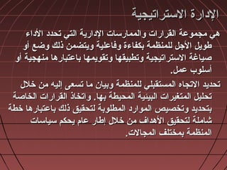 ‫التستراتيجية‬ ‫الادارة‬‫التستراتيجية‬ ‫الادارة‬
‫الاداء‬ ‫تحداد‬ ‫التي‬ ‫الادارية‬ ‫والممارتسات‬ ‫القرارات‬ ‫مجموعة‬ ‫هي‬‫الاداء‬ ‫تحداد‬ ‫التي‬ ‫الادارية‬ ‫والممارتسات‬ ‫القرارات‬ ‫مجموعة‬ ‫هي‬
‫أو‬ ‫وضع‬ ‫ذلك‬ ‫ويتضمن‬ ‫وفاعلية‬ ‫بكفاءة‬ ‫للمنظمة‬ ‫الجل‬ ‫طويل‬‫أو‬ ‫وضع‬ ‫ذلك‬ ‫ويتضمن‬ ‫وفاعلية‬ ‫بكفاءة‬ ‫للمنظمة‬ ‫الجل‬ ‫طويل‬
‫أو‬ ‫منهجية‬ ‫باعتبارها‬ ‫وتقويمها‬ ‫وتطبيقها‬ ‫التستراتيجية‬ ‫صياغة‬‫أو‬ ‫منهجية‬ ‫باعتبارها‬ ‫وتقويمها‬ ‫وتطبيقها‬ ‫التستراتيجية‬ ‫صياغة‬
.‫عمل‬ ‫أتسلوب‬.‫عمل‬ ‫أتسلوب‬
‫خلل‬ ‫من‬ ‫إليه‬ ‫تسعى‬ ‫ما‬ ‫وبيا ن‬ ‫للمنظمة‬ ‫المستقبلي‬ ‫التجاه‬ ‫تحديد‬‫خلل‬ ‫من‬ ‫إليه‬ ‫تسعى‬ ‫ما‬ ‫وبيا ن‬ ‫للمنظمة‬ ‫المستقبلي‬ ‫التجاه‬ ‫تحديد‬
‫الخاصة‬ ‫القرارات‬ ‫واتخاذ‬ .‫بها‬ ‫المحيطة‬ ‫البيئية‬ ‫المتغيرات‬ ‫تحليل‬‫الخاصة‬ ‫القرارات‬ ‫واتخاذ‬ .‫بها‬ ‫المحيطة‬ ‫البيئية‬ ‫المتغيرات‬ ‫تحليل‬
‫خطة‬ ‫باعتبارها‬ ‫ذلك‬ ‫لتحقيق‬ ‫المطلوبة‬ ‫المواراد‬ ‫وتخصيص‬ ‫بتحديد‬‫خطة‬ ‫باعتبارها‬ ‫ذلك‬ ‫لتحقيق‬ ‫المطلوبة‬ ‫المواراد‬ ‫وتخصيص‬ ‫بتحديد‬
‫تسياتسات‬ ‫يحكم‬ ‫عام‬ ‫إطار‬ ‫خلل‬ ‫من‬ ‫الهداف‬ ‫لتحقيق‬ ‫شاملة‬‫تسياتسات‬ ‫يحكم‬ ‫عام‬ ‫إطار‬ ‫خلل‬ ‫من‬ ‫الهداف‬ ‫لتحقيق‬ ‫شاملة‬
.‫المجالت‬ ‫بمختلف‬ ‫المنظمة‬.‫المجالت‬ ‫بمختلف‬ ‫المنظمة‬
 