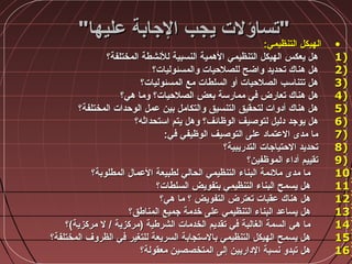 ‫عليها‬ ‫الجابة‬ ‫يجب‬ ‫تساؤلت‬‫عليها‬ ‫الجابة‬ ‫يجب‬ ‫تساؤلت‬
•:‫التنظيمي‬ ‫الهيكل‬:‫التنظيمي‬ ‫الهيكل‬
1)1)‫المختلفة؟‬ ‫للنشطة‬ ‫النسبية‬ ‫الهمية‬ ‫التنظيمي‬ ‫الهيكل‬ ‫يعكس‬ ‫هل‬‫المختلفة؟‬ ‫للنشطة‬ ‫النسبية‬ ‫الهمية‬ ‫التنظيمي‬ ‫الهيكل‬ ‫يعكس‬ ‫هل‬
2)2)‫والمسئوليات؟‬ ‫للصالحيات‬ ‫واضح‬ ‫تحديد‬ ‫هناك‬ ‫هل‬‫والمسئوليات؟‬ ‫للصالحيات‬ ‫واضح‬ ‫تحديد‬ ‫هناك‬ ‫هل‬
3)3)‫المسئوليات؟‬ ‫مع‬ ‫السلطات‬ ‫أو‬ ‫الصالحيات‬ ‫تتناسب‬ ‫هل‬‫المسئوليات؟‬ ‫مع‬ ‫السلطات‬ ‫أو‬ ‫الصالحيات‬ ‫تتناسب‬ ‫هل‬
4)4)‫هي؟‬ ‫وما‬ ‫الصالحيات؟‬ ‫بعض‬ ‫ممارسة‬ ‫في‬ ‫تعارض‬ ‫هناك‬ ‫هل‬‫هي؟‬ ‫وما‬ ‫الصالحيات؟‬ ‫بعض‬ ‫ممارسة‬ ‫في‬ ‫تعارض‬ ‫هناك‬ ‫هل‬
5)5)‫المختلفة؟‬ ‫الوحدات‬ ‫عمل‬ ‫بين‬ ‫والتكامل‬ ‫التنسيق‬ ‫لتحقيق‬ ‫أدوات‬ ‫هناك‬ ‫هل‬‫المختلفة؟‬ ‫الوحدات‬ ‫عمل‬ ‫بين‬ ‫والتكامل‬ ‫التنسيق‬ ‫لتحقيق‬ ‫أدوات‬ ‫هناك‬ ‫هل‬
6)6)‫استحداةثه؟‬ ‫يتم‬ ‫وهل‬ ‫الوظائف؟‬ ‫لتوصيف‬ ‫دليل‬ ‫يوجد‬ ‫هل‬‫استحداةثه؟‬ ‫يتم‬ ‫وهل‬ ‫الوظائف؟‬ ‫لتوصيف‬ ‫دليل‬ ‫يوجد‬ ‫هل‬
7)7):‫في‬ ‫الوظيفي‬ ‫التوصيف‬ ‫على‬ ‫العتماد‬ ‫مدى‬ ‫ما‬:‫في‬ ‫الوظيفي‬ ‫التوصيف‬ ‫على‬ ‫العتماد‬ ‫مدى‬ ‫ما‬
8)8)‫التدريبية؟‬ ‫الحتياجات‬ ‫تحديد‬‫التدريبية؟‬ ‫الحتياجات‬ ‫تحديد‬
9)9)‫الموظفين؟‬ ‫أداء‬ ‫تقييم‬‫الموظفين؟‬ ‫أداء‬ ‫تقييم‬
10)10)‫المطلوبة؟‬ ‫العمال‬ ‫لطبيعة‬ ‫الحالي‬ ‫التنظيمي‬ ‫البناء‬ ‫مالئمة‬ ‫مدى‬ ‫ما‬‫المطلوبة؟‬ ‫العمال‬ ‫لطبيعة‬ ‫الحالي‬ ‫التنظيمي‬ ‫البناء‬ ‫مالئمة‬ ‫مدى‬ ‫ما‬
11)11)‫السلطات؟‬ ‫بتفويض‬ ‫التنظيمي‬ ‫البناء‬ ‫يسمح‬ ‫هل‬‫السلطات؟‬ ‫بتفويض‬ ‫التنظيمي‬ ‫البناء‬ ‫يسمح‬ ‫هل‬
12)12)‫هي؟‬ ‫ما‬ ‫؟‬ ‫التفويض‬ ‫تعترض‬ ‫عقبات‬ ‫هناك‬ ‫هل‬‫هي؟‬ ‫ما‬ ‫؟‬ ‫التفويض‬ ‫تعترض‬ ‫عقبات‬ ‫هناك‬ ‫هل‬
13)13)‫المناطق؟‬ ‫جميع‬ ‫خدمة‬ ‫على‬ ‫التنظيمي‬ ‫البناء‬ ‫يساعد‬ ‫هل‬‫المناطق؟‬ ‫جميع‬ ‫خدمة‬ ‫على‬ ‫التنظيمي‬ ‫البناء‬ ‫يساعد‬ ‫هل‬
14)14)‫مركزية(؟‬ ‫ل‬ / ‫)مركزية‬ ‫الشرطية‬ ‫الخدمات‬ ‫تقديم‬ ‫في‬ ‫الغالبة‬ ‫السمة‬ ‫هي‬ ‫ما‬‫مركزية(؟‬ ‫ل‬ / ‫)مركزية‬ ‫الشرطية‬ ‫الخدمات‬ ‫تقديم‬ ‫في‬ ‫الغالبة‬ ‫السمة‬ ‫هي‬ ‫ما‬
15)15)‫المختلفة؟‬ ‫الظروف‬ ‫في‬ ‫للتغير‬ ‫السريعة‬ ‫بالستجابة‬ ‫التنظيمي‬ ‫الهيكل‬ ‫يسمح‬ ‫هل‬‫المختلفة؟‬ ‫الظروف‬ ‫في‬ ‫للتغير‬ ‫السريعة‬ ‫بالستجابة‬ ‫التنظيمي‬ ‫الهيكل‬ ‫يسمح‬ ‫هل‬
16)16)‫معقولة؟‬ ‫المتخصصين‬ ‫إلى‬ ‫الداريين‬ ‫نسبة‬ ‫تبدو‬ ‫هل‬‫معقولة؟‬ ‫المتخصصين‬ ‫إلى‬ ‫الداريين‬ ‫نسبة‬ ‫تبدو‬ ‫هل‬
 