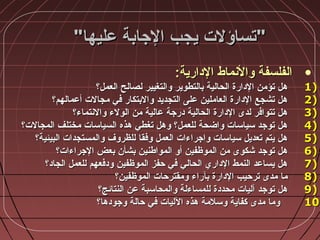 ‫عليها‬ ‫الجابة‬ ‫يجب‬ ‫تساؤلت‬‫عليها‬ ‫الجابة‬ ‫يجب‬ ‫تساؤلت‬
•:‫الدارية‬ ‫والنماط‬ ‫الفلسفة‬:‫الدارية‬ ‫والنماط‬ ‫الفلسفة‬
1)1)‫العمل؟‬ ‫لصالح‬ ‫والتغيير‬ ‫بالتطوير‬ ‫الحالية‬ ‫الدارة‬ ‫تؤمن‬ ‫هل‬‫العمل؟‬ ‫لصالح‬ ‫والتغيير‬ ‫بالتطوير‬ ‫الحالية‬ ‫الدارة‬ ‫تؤمن‬ ‫هل‬
2)2)‫أعمالهم؟‬ ‫مجالت‬ ‫في‬ ‫والبتكار‬ ‫التجديد‬ ‫على‬ ‫العاملين‬ ‫الدارة‬ ‫تشجع‬ ‫هل‬‫أعمالهم؟‬ ‫مجالت‬ ‫في‬ ‫والبتكار‬ ‫التجديد‬ ‫على‬ ‫العاملين‬ ‫الدارة‬ ‫تشجع‬ ‫هل‬
3)3)‫والنتماء؟‬ ‫الولء‬ ‫من‬ ‫عالية‬ ‫درجة‬ ‫الحالية‬ ‫الدارة‬ ‫لدى‬ ‫تتوافر‬ ‫هل‬‫والنتماء؟‬ ‫الولء‬ ‫من‬ ‫عالية‬ ‫درجة‬ ‫الحالية‬ ‫الدارة‬ ‫لدى‬ ‫تتوافر‬ ‫هل‬
4)4)‫المجالت؟‬ ‫مختلف‬ ‫السياسات‬ ‫هذه‬ ‫تغطي‬ ‫وهل‬ ‫للعمل؟‬ ‫واضحة‬ ‫سياسات‬ ‫توجد‬ ‫هل‬‫المجالت؟‬ ‫مختلف‬ ‫السياسات‬ ‫هذه‬ ‫تغطي‬ ‫وهل‬ ‫للعمل؟‬ ‫واضحة‬ ‫سياسات‬ ‫توجد‬ ‫هل‬
5)5)‫البيئية؟‬ ‫والمستجدات‬ ‫للظروف‬ ‫وفقا‬ ‫العمل‬ ‫واجراءات‬ ‫سياسات‬ ‫تعديل‬ ‫يتم‬ ‫هل‬‫البيئية؟‬ ‫والمستجدات‬ ‫للظروف‬ ‫وفقا‬ ‫العمل‬ ‫واجراءات‬ ‫سياسات‬ ‫تعديل‬ ‫يتم‬ ‫هل‬
6)6)‫الجراءات؟‬ ‫بعض‬ ‫بشأن‬ ‫المواطنين‬ ‫أو‬ ‫الموظفين‬ ‫من‬ ‫شكوى‬ ‫توجد‬ ‫هل‬‫الجراءات؟‬ ‫بعض‬ ‫بشأن‬ ‫المواطنين‬ ‫أو‬ ‫الموظفين‬ ‫من‬ ‫شكوى‬ ‫توجد‬ ‫هل‬
7)7)‫الجاد؟‬ ‫للعمل‬ ‫ودفعهم‬ ‫الموظفين‬ ‫حفز‬ ‫في‬ ‫الحالي‬ ‫الداري‬ ‫النمط‬ ‫يساعد‬ ‫هل‬‫الجاد؟‬ ‫للعمل‬ ‫ودفعهم‬ ‫الموظفين‬ ‫حفز‬ ‫في‬ ‫الحالي‬ ‫الداري‬ ‫النمط‬ ‫يساعد‬ ‫هل‬
8)8)‫الموظفين؟‬ ‫ومقترحات‬ ‫بآراء‬ ‫الدارة‬ ‫ترحيب‬ ‫مدى‬ ‫ما‬‫الموظفين؟‬ ‫ومقترحات‬ ‫بآراء‬ ‫الدارة‬ ‫ترحيب‬ ‫مدى‬ ‫ما‬
9)9)‫النتائج؟‬ ‫عن‬ ‫والمحاسبة‬ ‫للمساءلة‬ ‫محددة‬ ‫آليات‬ ‫توجد‬ ‫هل‬‫النتائج؟‬ ‫عن‬ ‫والمحاسبة‬ ‫للمساءلة‬ ‫محددة‬ ‫آليات‬ ‫توجد‬ ‫هل‬
10)10)‫وجودها؟‬ ‫حالة‬ ‫في‬ ‫الليات‬ ‫هذه‬ ‫وسالمة‬ ‫كفاية‬ ‫مدى‬ ‫وما‬‫وجودها؟‬ ‫حالة‬ ‫في‬ ‫الليات‬ ‫هذه‬ ‫وسالمة‬ ‫كفاية‬ ‫مدى‬ ‫وما‬
 
