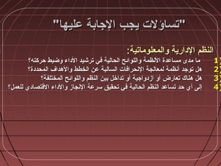 ‫عليها‬ ‫الجابة‬ ‫يجب‬ ‫تساؤلت‬‫عليها‬ ‫الجابة‬ ‫يجب‬ ‫تساؤلت‬
‫والمعلوماتية‬ ‫الدارية‬ ‫النظم‬‫والمعلوماتية‬ ‫الدارية‬ ‫النظم‬::
1)1)‫حركته؟‬ ‫وضبط‬ ‫الداء‬ ‫ترشيد‬ ‫في‬ ‫الحالية‬ ‫واللوائح‬ ‫النظمة‬ ‫مساعدة‬ ‫مدى‬ ‫ما‬‫حركته؟‬ ‫وضبط‬ ‫الداء‬ ‫ترشيد‬ ‫في‬ ‫الحالية‬ ‫واللوائح‬ ‫النظمة‬ ‫مساعدة‬ ‫مدى‬ ‫ما‬
2)2)‫المحددة؟‬ ‫والهداف‬ ‫الخطط‬ ‫عن‬ ‫السالبة‬ ‫النحرافات‬ ‫لمعالجة‬ ‫أنظمة‬ ‫توجد‬ ‫هل‬‫المحددة؟‬ ‫والهداف‬ ‫الخطط‬ ‫عن‬ ‫السالبة‬ ‫النحرافات‬ ‫لمعالجة‬ ‫أنظمة‬ ‫توجد‬ ‫هل‬
3)3)‫المختلفة؟‬ ‫واللوائح‬ ‫النظم‬ ‫بين‬ ‫تداخل‬ ‫أو‬ ‫ازدواجية‬ ‫أو‬ ‫تعارض‬ ‫هناك‬ ‫هل‬‫المختلفة؟‬ ‫واللوائح‬ ‫النظم‬ ‫بين‬ ‫تداخل‬ ‫أو‬ ‫ازدواجية‬ ‫أو‬ ‫تعارض‬ ‫هناك‬ ‫هل‬
4)4)‫للعمل؟‬ ‫القتصادي‬ ‫والداء‬ ‫النجاز‬ ‫سرعة‬ ‫تحقيق‬ ‫في‬ ‫الحالية‬ ‫النظم‬ ‫تساعد‬ ‫حد‬ ‫أي‬ ‫إلى‬‫للعمل؟‬ ‫القتصادي‬ ‫والداء‬ ‫النجاز‬ ‫سرعة‬ ‫تحقيق‬ ‫في‬ ‫الحالية‬ ‫النظم‬ ‫تساعد‬ ‫حد‬ ‫أي‬ ‫إلى‬
 