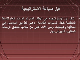 ‫الستراتيجية‬ ‫صياغة‬ ‫قبل‬‫الستراتيجية‬ ‫صياغة‬ ‫قبل‬
‫ل‬ ‫العا،م‬ ‫المرشد‬ ‫أأضو‬ ‫العا،م‬ ‫الطار‬ ‫هأي‬ ‫السأتراتيجية‬ ‫أأن‬ ‫تذكأر‬‫ل‬ ‫العا،م‬ ‫المرشد‬ ‫أأضو‬ ‫العا،م‬ ‫الطار‬ ‫هأي‬ ‫السأتراتيجية‬ ‫أأن‬ ‫تذكأر‬‫نشاط‬‫نشاط‬
‫المنظمأة‬‫المنظمأة‬‫إلى‬ ‫الموصأل‬ ‫الطريأق‬ ‫ضوهأي‬ ،‫القادمأة‬ ‫السأنوات‬ ‫خالل‬‫إلى‬ ‫الموصأل‬ ‫الطريأق‬ ‫ضوهأي‬ ،‫القادمأة‬ ‫السأنوات‬ ‫خالل‬
‫أهدافهأ‬‫أهدافهأ‬‫ا‬‫ا‬‫ضوغاياتهأ‬‫ضوغاياتهأ‬‫ا‬‫ا‬،،‫الرسالة‬ ‫تتحقأق‬ ‫خاللهأا‬ ‫مأن‬ ‫التأي‬ ‫الداة‬ ‫ضوهأي‬‫الرسالة‬ ‫تتحقأق‬ ‫خاللهأا‬ ‫مأن‬ ‫التأي‬ ‫الداة‬ ‫ضوهأي‬
.‫بها‬ ‫النهوض‬ ‫المطلوب‬.‫بها‬ ‫النهوض‬ ‫المطلوب‬
 