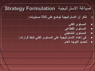 ‫الستراتيجية‬ ‫صياغة‬‫الستراتيجية‬ ‫صياغة‬Strategy FormulationStrategy Formulation
o:‫مستويات‬ ‫ثالثة‬ ‫على‬ ‫توضع‬ ‫الستراتيجية‬ ‫أن‬ ‫تذكر‬:‫مستويات‬ ‫ثالثة‬ ‫على‬ ‫توضع‬ ‫الستراتيجية‬ ‫أن‬ ‫تذكر‬
•‫الكلي‬ ‫المستوى‬‫الكلي‬ ‫المستوى‬
•‫القطاعي‬ ‫المستوى‬‫القطاعي‬ ‫المستوى‬
•‫التشغيلي‬ ‫المستوى‬‫التشغيلي‬ ‫المستوى‬
•:‫قرارات‬ ‫تتخذ‬ ‫الكلي‬ ‫المستوى‬ ‫على‬ ‫الستراتيجية‬ ‫إعداد‬ ‫في‬:‫قرارات‬ ‫تتخذ‬ ‫الكلي‬ ‫المستوى‬ ‫على‬ ‫الستراتيجية‬ ‫إعداد‬ ‫في‬
•.‫العا،م‬ ‫التوجه‬ ‫لتحديد‬.‫العا،م‬ ‫التوجه‬ ‫لتحديد‬
 