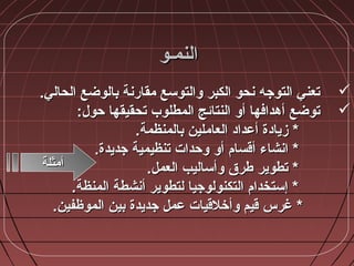 ‫النمأو‬‫النمأو‬
.‫الحالي‬ ‫بالوضع‬ ‫مقارنة‬ ‫ضوالتوسع‬ ‫الكبر‬ ‫نحو‬ ‫التوجه‬ ‫تعني‬.‫الحالي‬ ‫بالوضع‬ ‫مقارنة‬ ‫ضوالتوسع‬ ‫الكبر‬ ‫نحو‬ ‫التوجه‬ ‫تعني‬
:‫حول‬ ‫تحقيقها‬ ‫المطلوب‬ ‫النتائج‬ ‫أضو‬ ‫أهدافها‬ ‫توضع‬:‫حول‬ ‫تحقيقها‬ ‫المطلوب‬ ‫النتائج‬ ‫أضو‬ ‫أهدافها‬ ‫توضع‬
**‫أعداد‬ ‫زيادة‬‫أعداد‬ ‫زيادة‬‫بالمنظمة‬ ‫العاملين‬‫بالمنظمة‬ ‫العاملين‬..
**‫أضو‬ ‫أقسا،م‬ ‫انشاء‬‫أضو‬ ‫أقسا،م‬ ‫انشاء‬‫تنظيمية‬ ‫ضوحدات‬‫تنظيمية‬ ‫ضوحدات‬.‫جديدة‬.‫جديدة‬
‫العمل‬ ‫ضوأساليب‬ ‫طرق‬ ‫تطوير‬ *‫العمل‬ ‫ضوأساليب‬ ‫طرق‬ ‫تطوير‬ *..
‫المنظة‬ ‫أنشطة‬ ‫لتطوير‬ ‫التكنولوجيا‬ ‫إستخدا،م‬ *‫المنظة‬ ‫أنشطة‬ ‫لتطوير‬ ‫التكنولوجيا‬ ‫إستخدا،م‬ *..
‫الموظفين‬ ‫بين‬ ‫جديدة‬ ‫عمل‬ ‫ضوأخالقيات‬ ‫قيم‬ ‫غرس‬ *‫الموظفين‬ ‫بين‬ ‫جديدة‬ ‫عمل‬ ‫ضوأخالقيات‬ ‫قيم‬ ‫غرس‬ *..
‫أمثلة‬‫أمثلة‬
 