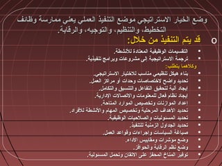 ‫وظائف‬ ‫ممارسة‬ ‫يعني‬ ‫العملي‬ ‫التنفيذ‬ ‫موضع‬ ‫الستراتيجي‬ ‫الخيار‬ ‫وضع‬‫وظائف‬ ‫ممارسة‬ ‫يعني‬ ‫العملي‬ ‫التنفيذ‬ ‫موضع‬ ‫الستراتيجي‬ ‫الخيار‬ ‫وضع‬
.‫والرقابة‬ ،‫والتوجيه‬ ،‫والتنظيم‬ ،‫التخطيط‬.‫والرقابة‬ ،‫والتوجيه‬ ،‫والتنظيم‬ ،‫التخطيط‬
o:‫خل:ل‬ ‫من‬ ‫التنفيذ‬ ‫يتم‬ ‫قد‬:‫خل:ل‬ ‫من‬ ‫التنفيذ‬ ‫يتم‬ ‫قد‬
.‫للشنشطة‬ ‫المعتادة‬ ‫الوظيفية‬ ‫التقسيمات‬.‫للشنشطة‬ ‫المعتادة‬ ‫الوظيفية‬ ‫التقسيمات‬
.‫تنفيذية‬ ‫وبرامج‬ ‫مشروعات‬ ‫إلى‬ ‫الستراتيجية‬ ‫ترجمة‬.‫تنفيذية‬ ‫وبرامج‬ ‫مشروعات‬ ‫إلى‬ ‫الستراتيجية‬ ‫ترجمة‬
:‫يتطلب‬ ‫وكلمهما‬:‫يتطلب‬ ‫وكلمهما‬
.‫الستراتيجي‬ ‫للختيار‬ ‫مناسب‬ ‫تنظيمي‬ ‫مهيكل‬ ‫بناء‬.‫الستراتيجي‬ ‫للختيار‬ ‫مناسب‬ ‫تنظيمي‬ ‫مهيكل‬ ‫بناء‬
.‫العمل‬ ‫مراكز‬ ‫أو‬ ‫وحدات‬ ‫لختصاصات‬ ‫واضح‬ ‫تحديد‬.‫العمل‬ ‫مراكز‬ ‫أو‬ ‫وحدات‬ ‫لختصاصات‬ ‫واضح‬ ‫تحديد‬
.‫والتكامل‬ ‫والتنسيق‬ ‫التفاعل‬ ‫لتحقيق‬ ‫آلية‬ ‫إيجاد‬.‫والتكامل‬ ‫والتنسيق‬ ‫التفاعل‬ ‫لتحقيق‬ ‫آلية‬ ‫إيجاد‬
.‫الدارية‬ ‫والتصالت‬ ‫للمعلومات‬ ‫فعا:ل‬ ‫شنظام‬ ‫إيجاد‬.‫الدارية‬ ‫والتصالت‬ ‫للمعلومات‬ ‫فعا:ل‬ ‫شنظام‬ ‫إيجاد‬
.‫المتاحة‬ ‫الموارد‬ ‫وتخصيص‬ ‫الموازشنات‬ ‫إعداد‬.‫المتاحة‬ ‫الموارد‬ ‫وتخصيص‬ ‫الموازشنات‬ ‫إعداد‬
.‫للفراد‬ ‫والشنشطة‬ ‫المهام‬ ‫وتخصيص‬ ‫المرحلية‬ ‫المهداف‬ ‫تحديد‬.‫للفراد‬ ‫والشنشطة‬ ‫المهام‬ ‫وتخصيص‬ ‫المرحلية‬ ‫المهداف‬ ‫تحديد‬
.‫الوظيفية‬ ‫والصلحيات‬ ‫المسئوليات‬ ‫تحديد‬.‫الوظيفية‬ ‫والصلحيات‬ ‫المسئوليات‬ ‫تحديد‬
.‫للتنفيذ‬ ‫الزمنية‬ ‫الجداو:ل‬ ‫تحديد‬.‫للتنفيذ‬ ‫الزمنية‬ ‫الجداو:ل‬ ‫تحديد‬
.‫العمل‬ ‫وقواعد‬ ‫وإجراءات‬ ‫السياسات‬ ‫صياغة‬.‫العمل‬ ‫وقواعد‬ ‫وإجراءات‬ ‫السياسات‬ ‫صياغة‬
.‫الداء‬ ‫ومقاييس‬ ‫مؤشرات‬ ‫وضع‬.‫الداء‬ ‫ومقاييس‬ ‫مؤشرات‬ ‫وضع‬
.‫والحوافز‬ ‫الرقابة‬ ‫شنظم‬ ‫وضع‬.‫والحوافز‬ ‫الرقابة‬ ‫شنظم‬ ‫وضع‬
.‫المسئولية‬ ‫وتحمل‬ ‫التقان‬ ‫على‬ ‫المحفز‬ ‫المناخ‬ ‫توفير‬.‫المسئولية‬ ‫وتحمل‬ ‫التقان‬ ‫على‬ ‫المحفز‬ ‫المناخ‬ ‫توفير‬
 