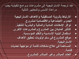 ‫يجب‬ ‫تنفيذية‬ ‫وبرامج‬ ‫مشروعات‬ ‫إلى‬ ‫الستراتيجية‬ ‫ترجمة‬ ‫عند‬‫يجب‬ ‫تنفيذية‬ ‫وبرامج‬ ‫مشروعات‬ ‫إلى‬ ‫الستراتيجية‬ ‫ترجمة‬ ‫عند‬
‫التالية‬ ‫والمعايير‬ ‫السس‬ ‫مراعاة‬‫التالية‬ ‫والمعايير‬ ‫السس‬ ‫مراعاة‬
•‫الستراتيجية‬ ‫والمهداف‬ ‫المستقبلية‬ ‫بالرؤية‬ ‫الرتباط‬‫الستراتيجية‬ ‫والمهداف‬ ‫المستقبلية‬ ‫بالرؤية‬ ‫الرتباط‬
.‫لمشروع‬ ‫والقتصادية‬ ‫الجتماعية‬ ‫الجدوى‬.‫لمشروع‬ ‫والقتصادية‬ ‫الجتماعية‬ ‫الجدوى‬
•.‫للتنفيذ‬ ‫والبشرية‬ ‫والمالية‬ ‫المادية‬ ‫المكاشنات‬ ‫توافر‬.‫للتنفيذ‬ ‫والبشرية‬ ‫والمالية‬ ‫المادية‬ ‫المكاشنات‬ ‫توافر‬
•.‫الخرى‬ ‫والمشروعات‬ ‫المشروع‬ ‫بين‬ ‫المتباد:ل‬ ‫التأثير‬.‫الخرى‬ ‫والمشروعات‬ ‫المشروع‬ ‫بين‬ ‫المتباد:ل‬ ‫التأثير‬
•.‫المؤسسية‬ ‫والنظم‬ ‫الساسية‬ ‫البنية‬ ‫استكما:ل‬.‫المؤسسية‬ ‫والنظم‬ ‫الساسية‬ ‫البنية‬ ‫استكما:ل‬
•‫المهداف‬ ‫تحقيق‬ ‫أولويات‬ ‫سلم‬ ‫في‬ ‫المشروع‬ ‫موقع‬‫المهداف‬ ‫تحقيق‬ ‫أولويات‬ ‫سلم‬ ‫في‬ ‫المشروع‬ ‫موقع‬
.‫الستراتيجية‬.‫الستراتيجية‬
•‫تحديات‬ ‫مواجهة‬ ‫أو‬ ‫قائمة‬ ‫مشكلت‬ ‫علج‬ ‫في‬ ‫المسامهمة‬‫تحديات‬ ‫مواجهة‬ ‫أو‬ ‫قائمة‬ ‫مشكلت‬ ‫علج‬ ‫في‬ ‫المسامهمة‬
.‫قادمة‬.‫قادمة‬
•.‫للمشروع‬ ‫المباشر‬ ‫وغير‬ ‫المباشر‬ ‫العائد‬.‫للمشروع‬ ‫المباشر‬ ‫وغير‬ ‫المباشر‬ ‫العائد‬
 