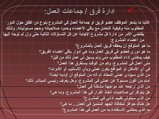 :‫العمل‬ ‫جماعات‬ / ‫فرق‬ ‫إدارة‬:‫العمل‬ ‫جماعات‬ / ‫فرق‬ ‫إدارة‬
‫الدور‬ ‫حو:ل‬ ‫القلق‬ ‫من‬ ‫بنوع‬ ‫المشروع‬ ‫في‬ ‫العمل‬ ‫جماعة‬ ‫أو‬ ‫فريق‬ ‫عضو‬ ‫الموظف‬ ‫يشعر‬ ‫ما‬ ‫با‬ً‫ا‬‫غال‬‫الدور‬ ‫حو:ل‬ ‫القلق‬ ‫من‬ ‫بنوع‬ ‫المشروع‬ ‫في‬ ‫العمل‬ ‫جماعة‬ ‫أو‬ ‫فريق‬ ‫عضو‬ ‫الموظف‬ ‫يشعر‬ ‫ما‬ ‫با‬ً‫ا‬‫غال‬
‫ولذلك‬ .‫مسئولياته‬ ‫وحجم‬ ‫صلحياته‬ ‫وحدود‬ ‫العضاء‬ ‫باقي‬ ‫مع‬ ‫التعامل‬ ‫وكيفية‬ ‫منه‬ ‫المطلوب‬‫ولذلك‬ .‫مسئولياته‬ ‫وحجم‬ ‫صلحياته‬ ‫وحدود‬ ‫العضاء‬ ‫باقي‬ ‫مع‬ ‫التعامل‬ ‫وكيفية‬ ‫منه‬ ‫المطلوب‬
‫إليها‬ ‫توجه‬ ‫لم‬ ‫وإن‬ ‫حتى‬ ‫التالية‬ ‫التساؤلت‬ ‫كل‬ ‫عن‬ ‫الجابة‬ ‫مشروع‬ ‫كل‬ ‫إدارة‬ ‫من‬ ‫المر‬ ‫يقتضي‬‫إليها‬ ‫توجه‬ ‫لم‬ ‫وإن‬ ‫حتى‬ ‫التالية‬ ‫التساؤلت‬ ‫كل‬ ‫عن‬ ‫الجابة‬ ‫مشروع‬ ‫كل‬ ‫إدارة‬ ‫من‬ ‫المر‬ ‫يقتضي‬
:‫المشروع‬ ‫أعضاء‬ ‫من‬:‫المشروع‬ ‫أعضاء‬ ‫من‬
‫بالمشروع؟‬ ‫العمل‬ ‫فريق‬ ‫يحققه‬ ‫أن‬ ‫المتوقع‬ ‫مهو‬ ‫ما‬‫بالمشروع؟‬ ‫العمل‬ ‫فريق‬ ‫يحققه‬ ‫أن‬ ‫المتوقع‬ ‫مهو‬ ‫ما‬
‫الفريق؟‬ ‫أعضاء‬ ‫باقي‬ ‫أدوار‬ ‫مهي‬ ‫وما‬ ‫العمل‬ ‫فريق‬ ‫في‬ ‫كعضو‬ ‫دوري‬ ‫مهو‬ ‫ما‬‫الفريق؟‬ ‫أعضاء‬ ‫باقي‬ ‫أدوار‬ ‫مهي‬ ‫وما‬ ‫العمل‬ ‫فريق‬ ‫في‬ ‫كعضو‬ ‫دوري‬ ‫مهو‬ ‫ما‬
‫قبل؟‬ ‫من‬ ‫ذلك‬ ‫عمل‬ ‫لي‬ ‫يسبق‬ ‫ولم‬ ‫مني‬ ‫المطلوب‬ ‫أداء‬ ‫يمكنني‬ ‫كيف‬‫قبل؟‬ ‫من‬ ‫ذلك‬ ‫عمل‬ ‫لي‬ ‫يسبق‬ ‫ولم‬ ‫مني‬ ‫المطلوب‬ ‫أداء‬ ‫يمكنني‬ ‫كيف‬
‫العمل؟‬ ‫مهذا‬ ‫يستغرق‬ ‫الوقت‬ ‫من‬ ‫وكم‬ ،‫المشروع‬ ‫في‬ ‫أعمل‬ ‫متى‬‫العمل؟‬ ‫مهذا‬ ‫يستغرق‬ ‫الوقت‬ ‫من‬ ‫وكم‬ ،‫المشروع‬ ‫في‬ ‫أعمل‬ ‫متى‬
‫الدوات؟‬ ‫أو‬ ‫الساليب‬ ‫وبأي‬ ‫عملي‬ ‫يكون‬ ‫المواقع‬ ‫أو‬ ‫الماكن‬ ‫أي‬ ‫في‬‫الدوات؟‬ ‫أو‬ ‫الساليب‬ ‫وبأي‬ ‫عملي‬ ‫يكون‬ ‫المواقع‬ ‫أو‬ ‫الماكن‬ ‫أي‬ ‫في‬
‫ا؟‬ً‫ا‬‫أيض‬ ‫أؤديه‬ ‫أن‬ ‫المتوقع‬ ‫من‬ ‫أشنه‬ ‫أم‬ ‫المعتاد‬ ‫عملي‬ ‫سيؤدي‬ ‫الذي‬ ‫من‬‫ا؟‬ً‫ا‬‫أيض‬ ‫أؤديه‬ ‫أن‬ ‫المتوقع‬ ‫من‬ ‫أشنه‬ ‫أم‬ ‫المعتاد‬ ‫عملي‬ ‫سيؤدي‬ ‫الذي‬ ‫من‬
‫ذلك؟‬ ‫المباشر‬ ‫رئيسي‬ ‫يعرف‬ ‫ومهل‬ ،‫المشروع‬ ‫في‬ ‫عملي‬ ‫عن‬ ‫ل‬ً‫ا‬ ‫مسئو‬ ‫أكون‬ ‫من‬ ‫أمام‬‫ذلك؟‬ ‫المباشر‬ ‫رئيسي‬ ‫يعرف‬ ‫ومهل‬ ،‫المشروع‬ ‫في‬ ‫عملي‬ ‫عن‬ ‫ل‬ً‫ا‬ ‫مسئو‬ ‫أكون‬ ‫من‬ ‫أمام‬
‫العمل؟‬ ‫في‬ ‫مشكلة‬ ‫مواجهة‬ ‫عند‬ ‫أراجعه‬ ‫الذي‬ ‫من‬‫العمل؟‬ ‫في‬ ‫مشكلة‬ ‫مواجهة‬ ‫عند‬ ‫أراجعه‬ ‫الذي‬ ‫من‬
‫مهي؟‬ ‫وما‬ ،‫المشروع‬ ‫مهذا‬ ‫في‬ ‫القرار‬ ‫اتخاذ‬ ‫صلحيات‬ ‫لي‬ ‫يتوافر‬ ‫مهل‬‫مهي؟‬ ‫وما‬ ،‫المشروع‬ ‫مهذا‬ ‫في‬ ‫القرار‬ ‫اتخاذ‬ ‫صلحيات‬ ‫لي‬ ‫يتوافر‬ ‫مهل‬
‫المشروع؟‬ ‫في‬ ‫أدائي‬ ‫تقييم‬ ‫سيتولى‬ ‫الذي‬ ‫من‬‫المشروع؟‬ ‫في‬ ‫أدائي‬ ‫تقييم‬ ‫سيتولى‬ ‫الذي‬ ‫من‬
‫مهي؟‬ ‫ما‬ ...‫العمل‬ ‫في‬ ‫المتميز‬ ‫الجهد‬ ‫لمكافأة‬ ‫حوافز‬ ‫مهناك‬ ‫مهل‬‫مهي؟‬ ‫ما‬ ...‫العمل‬ ‫في‬ ‫المتميز‬ ‫الجهد‬ ‫لمكافأة‬ ‫حوافز‬ ‫مهناك‬ ‫مهل‬
‫المشروع؟‬ ‫مهذا‬ ‫في‬ ‫العمل‬ ‫من‬ ‫به‬ ‫الستفادة‬ ‫يمكنني‬ ‫الذي‬ ‫ما‬‫المشروع؟‬ ‫مهذا‬ ‫في‬ ‫العمل‬ ‫من‬ ‫به‬ ‫الستفادة‬ ‫يمكنني‬ ‫الذي‬ ‫ما‬
 