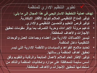 ‫للمنظمة‬ ‫الداري‬ ‫التنظيم‬ ‫تطوير‬‫للمنظمة‬ ‫الداري‬ ‫التنظيم‬ ‫تطوير‬
:‫يلي‬ ‫ما‬ ‫إلى‬ ‫المجا:ل‬ ‫مهذا‬ ‫في‬ ‫الستراتيجي‬ ‫التخطيط‬ ‫عملية‬ ‫تهدف‬:‫يلي‬ ‫ما‬ ‫إلى‬ ‫المجا:ل‬ ‫مهذا‬ ‫في‬ ‫الستراتيجي‬ ‫التخطيط‬ ‫عملية‬ ‫تهدف‬
•.‫البتكارية‬ ‫الفكار‬ ‫لتوليد‬ ‫الملئم‬ ‫التنظيمي‬ ‫المناخ‬ ‫توفير‬.‫البتكارية‬ ‫الفكار‬ ‫لتوليد‬ ‫الملئم‬ ‫التنظيمي‬ ‫المناخ‬ ‫توفير‬
•.‫والداري‬ ‫التنظيمي‬ ‫والتحسين‬ ‫التعليم‬ ‫فرص‬ ‫توفير‬.‫والداري‬ ‫التنظيمي‬ ‫والتحسين‬ ‫التعليم‬ ‫فرص‬ ‫توفير‬
•‫تحقيق‬ ‫مقومات‬ ‫يوفر‬ ‫بما‬ ‫التصرف‬ ‫وحرية‬ ‫الجراءات‬ ‫مروشنة‬ ‫تدعيم‬‫تحقيق‬ ‫مقومات‬ ‫يوفر‬ ‫بما‬ ‫التصرف‬ ‫وحرية‬ ‫الجراءات‬ ‫مروشنة‬ ‫تدعيم‬
.‫المخططة‬ ‫والمهداف‬ ‫الشنجازات‬.‫المخططة‬ ‫والمهداف‬ ‫الشنجازات‬
•‫والوحدات‬ ‫العمل‬ ‫وجماعات‬ ‫أعضاء‬ ‫بين‬ ‫الدارية‬ ‫التصالت‬ ‫تيسير‬‫والوحدات‬ ‫العمل‬ ‫وجماعات‬ ‫أعضاء‬ ‫بين‬ ‫الدارية‬ ‫التصالت‬ ‫تيسير‬
.‫المنظمة‬ ‫داخل‬ ‫التنظيمية‬.‫المنظمة‬ ‫داخل‬ ‫التنظيمية‬
•‫تيسر‬ ‫التي‬ ‫الدارية‬ ‫والشنظمة‬ ‫والسياسات‬ ‫القواعد‬ ‫ملمح‬ ‫تحديد‬‫تيسر‬ ‫التي‬ ‫الدارية‬ ‫والشنظمة‬ ‫والسياسات‬ ‫القواعد‬ ‫ملمح‬ ‫تحديد‬
.‫ورسالتها‬ ‫المنظمة‬ ‫أمهداف‬ ‫تحقيق‬.‫ورسالتها‬ ‫المنظمة‬ ‫أمهداف‬ ‫تحقيق‬
•‫وفق‬ ‫والتقويم‬ ‫والرقابة‬ ‫المتابعة‬ ‫لعما:ل‬ ‫الملئم‬ ‫العام‬ ‫الطار‬ ‫توفير‬‫وفق‬ ‫والتقويم‬ ‫والرقابة‬ ‫المتابعة‬ ‫لعما:ل‬ ‫الملئم‬ ‫العام‬ ‫الطار‬ ‫توفير‬
‫من‬ ‫والتأكد‬ ‫المنظمة‬ ‫وإمكاشنيات‬ ‫موارد‬ ‫على‬ ‫للمحافظة‬ ‫سليمة‬ ‫أسس‬‫من‬ ‫والتأكد‬ ‫المنظمة‬ ‫وإمكاشنيات‬ ‫موارد‬ ‫على‬ ‫للمحافظة‬ ‫سليمة‬ ‫أسس‬
.‫المخططة‬ ‫والمهداف‬ ‫الشنجازات‬ ‫لتحقيق‬ ‫استخدامها‬.‫المخططة‬ ‫والمهداف‬ ‫الشنجازات‬ ‫لتحقيق‬ ‫استخدامها‬
 
