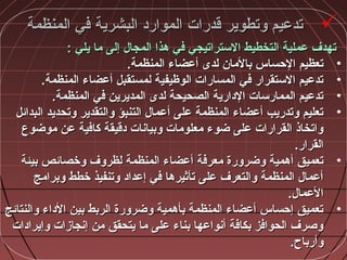 ‫المنظمة‬ ‫في‬ ‫البشرية‬ ‫الموارد‬ ‫قدرات‬ ‫وتطوير‬ ‫تدعيم‬‫المنظمة‬ ‫في‬ ‫البشرية‬ ‫الموارد‬ ‫قدرات‬ ‫وتطوير‬ ‫تدعيم‬
‫يلي‬ ‫ما‬ ‫إلى‬ ‫المجا:ل‬ ‫مهذا‬ ‫في‬ ‫الستراتيجي‬ ‫التخطيط‬ ‫عملية‬ ‫تهدف‬‫يلي‬ ‫ما‬ ‫إلى‬ ‫المجا:ل‬ ‫مهذا‬ ‫في‬ ‫الستراتيجي‬ ‫التخطيط‬ ‫عملية‬ ‫تهدف‬::
•.‫المنظمة‬ ‫أعضاء‬ ‫لدى‬ ‫بالمان‬ ‫الحساس‬ ‫تعظيم‬.‫المنظمة‬ ‫أعضاء‬ ‫لدى‬ ‫بالمان‬ ‫الحساس‬ ‫تعظيم‬
•.‫المنظمة‬ ‫أعضاء‬ ‫لمستقبل‬ ‫الوظيفية‬ ‫المسارات‬ ‫في‬ ‫الستقرار‬ ‫تدعيم‬.‫المنظمة‬ ‫أعضاء‬ ‫لمستقبل‬ ‫الوظيفية‬ ‫المسارات‬ ‫في‬ ‫الستقرار‬ ‫تدعيم‬
•.‫المنظمة‬ ‫في‬ ‫المديرين‬ ‫لدى‬ ‫الصحيحة‬ ‫الدارية‬ ‫الممارسات‬ ‫تدعيم‬.‫المنظمة‬ ‫في‬ ‫المديرين‬ ‫لدى‬ ‫الصحيحة‬ ‫الدارية‬ ‫الممارسات‬ ‫تدعيم‬
•‫البدائل‬ ‫وتحديد‬ ‫والتقدير‬ ‫التنبؤ‬ ‫أعما:ل‬ ‫على‬ ‫المنظمة‬ ‫أعضاء‬ ‫وتدريب‬ ‫تعليم‬‫البدائل‬ ‫وتحديد‬ ‫والتقدير‬ ‫التنبؤ‬ ‫أعما:ل‬ ‫على‬ ‫المنظمة‬ ‫أعضاء‬ ‫وتدريب‬ ‫تعليم‬
‫موضوع‬ ‫عن‬ ‫كافية‬ ‫دقيقة‬ ‫وبياشنات‬ ‫معلومات‬ ‫ضوء‬ ‫على‬ ‫القرارات‬ ‫واتخاذ‬‫موضوع‬ ‫عن‬ ‫كافية‬ ‫دقيقة‬ ‫وبياشنات‬ ‫معلومات‬ ‫ضوء‬ ‫على‬ ‫القرارات‬ ‫واتخاذ‬
.‫القرار‬.‫القرار‬
•‫بيئة‬ ‫وخصائص‬ ‫لظروف‬ ‫المنظمة‬ ‫أعضاء‬ ‫معرفة‬ ‫وضرورة‬ ‫أمهمية‬ ‫تعميق‬‫بيئة‬ ‫وخصائص‬ ‫لظروف‬ ‫المنظمة‬ ‫أعضاء‬ ‫معرفة‬ ‫وضرورة‬ ‫أمهمية‬ ‫تعميق‬
‫وبرامج‬ ‫خطط‬ ‫وتنفيذ‬ ‫إعداد‬ ‫في‬ ‫تأثيرمها‬ ‫على‬ ‫والتعرف‬ ‫المنظمة‬ ‫أعما:ل‬‫وبرامج‬ ‫خطط‬ ‫وتنفيذ‬ ‫إعداد‬ ‫في‬ ‫تأثيرمها‬ ‫على‬ ‫والتعرف‬ ‫المنظمة‬ ‫أعما:ل‬
.‫العما:ل‬.‫العما:ل‬
•‫والنتائج‬ ‫الداء‬ ‫بين‬ ‫الربط‬ ‫وضرورة‬ ‫بأمهمية‬ ‫المنظمة‬ ‫أعضاء‬ ‫إحساس‬ ‫تعميق‬‫والنتائج‬ ‫الداء‬ ‫بين‬ ‫الربط‬ ‫وضرورة‬ ‫بأمهمية‬ ‫المنظمة‬ ‫أعضاء‬ ‫إحساس‬ ‫تعميق‬
‫وإيرادات‬ ‫إشنجازات‬ ‫من‬ ‫يتحقق‬ ‫ما‬ ‫على‬ ‫بناء‬ ‫أشنواعها‬ ‫بكافة‬ ‫الحوافز‬ ‫وصرف‬‫وإيرادات‬ ‫إشنجازات‬ ‫من‬ ‫يتحقق‬ ‫ما‬ ‫على‬ ‫بناء‬ ‫أشنواعها‬ ‫بكافة‬ ‫الحوافز‬ ‫وصرف‬
.‫وأرباح‬.‫وأرباح‬
 
