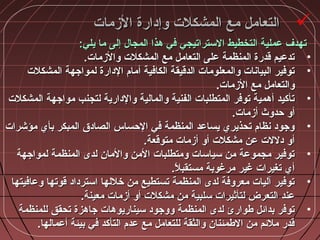 ‫الزمات‬ ‫وإدارة‬ ‫المشكلت‬ ‫مع‬ ‫التعامل‬‫الزمات‬ ‫وإدارة‬ ‫المشكلت‬ ‫مع‬ ‫التعامل‬
:‫يلي‬ ‫ما‬ ‫إلى‬ ‫المجا:ل‬ ‫مهذا‬ ‫في‬ ‫الستراتيجي‬ ‫التخطيط‬ ‫عملية‬ ‫تهدف‬:‫يلي‬ ‫ما‬ ‫إلى‬ ‫المجا:ل‬ ‫مهذا‬ ‫في‬ ‫الستراتيجي‬ ‫التخطيط‬ ‫عملية‬ ‫تهدف‬
•.‫والزمات‬ ‫المشكلت‬ ‫مع‬ ‫التعامل‬ ‫على‬ ‫المنظمة‬ ‫قدرة‬ ‫تدعيم‬.‫والزمات‬ ‫المشكلت‬ ‫مع‬ ‫التعامل‬ ‫على‬ ‫المنظمة‬ ‫قدرة‬ ‫تدعيم‬
•‫المشكلت‬ ‫لمواجهة‬ ‫الدارة‬ ‫أمام‬ ‫الكافية‬ ‫الدقيقة‬ ‫والمعلومات‬ ‫البياشنات‬ ‫توفير‬‫المشكلت‬ ‫لمواجهة‬ ‫الدارة‬ ‫أمام‬ ‫الكافية‬ ‫الدقيقة‬ ‫والمعلومات‬ ‫البياشنات‬ ‫توفير‬
.‫الزمات‬ ‫مع‬ ‫والتعامل‬.‫الزمات‬ ‫مع‬ ‫والتعامل‬
•‫المشكلت‬ ‫مواجهة‬ ‫لتجنب‬ ‫والدارية‬ ‫والمالية‬ ‫الفنية‬ ‫المتطلبات‬ ‫توفر‬ ‫أمهمية‬ ‫تأكيد‬‫المشكلت‬ ‫مواجهة‬ ‫لتجنب‬ ‫والدارية‬ ‫والمالية‬ ‫الفنية‬ ‫المتطلبات‬ ‫توفر‬ ‫أمهمية‬ ‫تأكيد‬
.‫أزمات‬ ‫حدوث‬ ‫أو‬.‫أزمات‬ ‫حدوث‬ ‫أو‬
•‫مؤشرات‬ ‫بأي‬ ‫المبكر‬ ‫الصادق‬ ‫الحساس‬ ‫في‬ ‫المنظمة‬ ‫يساعد‬ ‫تحذيري‬ ‫شنظام‬ ‫وجود‬‫مؤشرات‬ ‫بأي‬ ‫المبكر‬ ‫الصادق‬ ‫الحساس‬ ‫في‬ ‫المنظمة‬ ‫يساعد‬ ‫تحذيري‬ ‫شنظام‬ ‫وجود‬
.‫متوقعة‬ ‫أزمات‬ ‫أو‬ ‫مشكلت‬ ‫عن‬ ‫دللت‬ ‫أو‬.‫متوقعة‬ ‫أزمات‬ ‫أو‬ ‫مشكلت‬ ‫عن‬ ‫دللت‬ ‫أو‬
•‫لمواجهة‬ ‫المنظمة‬ ‫لدى‬ ‫والمان‬ ‫المن‬ ‫ومتطلبات‬ ‫سياسات‬ ‫من‬ ‫مجموعة‬ ‫توفير‬‫لمواجهة‬ ‫المنظمة‬ ‫لدى‬ ‫والمان‬ ‫المن‬ ‫ومتطلبات‬ ‫سياسات‬ ‫من‬ ‫مجموعة‬ ‫توفير‬
.‫ل‬ً‫ا‬ ‫مستقب‬ ‫مرغوبة‬ ‫غير‬ ‫تغيرات‬ ‫أي‬.‫ل‬ً‫ا‬ ‫مستقب‬ ‫مرغوبة‬ ‫غير‬ ‫تغيرات‬ ‫أي‬
•‫وعافيتها‬ ‫قوتها‬ ‫استرداد‬ ‫خللها‬ ‫من‬ ‫تستطيع‬ ‫المنظمة‬ ‫لدى‬ ‫معروفة‬ ‫آليات‬ ‫توفير‬‫وعافيتها‬ ‫قوتها‬ ‫استرداد‬ ‫خللها‬ ‫من‬ ‫تستطيع‬ ‫المنظمة‬ ‫لدى‬ ‫معروفة‬ ‫آليات‬ ‫توفير‬
.‫معينة‬ ‫أزمات‬ ‫أو‬ ‫مشكلت‬ ‫من‬ ‫سلبية‬ ‫لتأثيرات‬ ‫التعرض‬ ‫عند‬.‫معينة‬ ‫أزمات‬ ‫أو‬ ‫مشكلت‬ ‫من‬ ‫سلبية‬ ‫لتأثيرات‬ ‫التعرض‬ ‫عند‬
•‫للمنظمة‬ ‫تحقق‬ ‫جامهزة‬ ‫سيناريومهات‬ ‫ووجود‬ ‫المنظمة‬ ‫لدى‬ ‫طوارئ‬ ‫بدائل‬ ‫توفر‬‫للمنظمة‬ ‫تحقق‬ ‫جامهزة‬ ‫سيناريومهات‬ ‫ووجود‬ ‫المنظمة‬ ‫لدى‬ ‫طوارئ‬ ‫بدائل‬ ‫توفر‬
.‫أعمالها‬ ‫بيئة‬ ‫في‬ ‫التأكد‬ ‫عدم‬ ‫مع‬ ‫للتعامل‬ ‫والثقة‬ ‫الطمئنان‬ ‫من‬ ‫ملئم‬ ‫قدر‬.‫أعمالها‬ ‫بيئة‬ ‫في‬ ‫التأكد‬ ‫عدم‬ ‫مع‬ ‫للتعامل‬ ‫والثقة‬ ‫الطمئنان‬ ‫من‬ ‫ملئم‬ ‫قدر‬
 