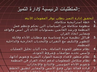 ‫التميز‬ ‫لادارة‬ ‫الرئيسية‬ ‫المتطلبات‬‫التميز‬ ‫لادارة‬ ‫الرئيسية‬ ‫المتطلبات‬::
:‫التية‬ ‫المقومات‬ ‫توفر‬ ‫يتطلب‬ ‫التميز‬ ‫إدارة‬ ‫لتحقيق‬:‫التية‬ ‫المقومات‬ ‫توفر‬ ‫يتطلب‬ ‫التميز‬ ‫إدارة‬ ‫لتحقيق‬
1.1..‫متكاملة‬ ‫استراتيجية‬ ‫خطة‬.‫متكاملة‬ ‫استراتيجية‬ ‫خطة‬
2.2.‫عمل‬ ‫وتنظم‬ ‫تحكم‬ ‫التي‬ ‫السياسات‬ ‫من‬ ‫متكاملة‬ ‫منظومة‬‫عمل‬ ‫وتنظم‬ ‫تحكم‬ ‫التي‬ ‫السياسات‬ ‫من‬ ‫متكاملة‬ ‫منظومة‬
‫وقواعد‬ ‫أسس‬ ‫إلى‬ ‫الداء‬ ‫بمسئوليات‬ ‫القائمين‬ ‫وترشد‬ ‫المنظمة‬‫وقواعد‬ ‫أسس‬ ‫إلى‬ ‫الداء‬ ‫بمسئوليات‬ ‫القائمين‬ ‫وترشد‬ ‫المنظمة‬
.‫القرار‬ ‫اتخاذ‬ ‫ومعايير‬.‫القرار‬ ‫اتخاذ‬ ‫ومعايير‬
3.3.‫وقابلة‬ ‫الداء‬ ‫متطلبات‬ ‫مع‬ ‫ومتناسبة‬ ‫مرنة‬ ‫تنظيمية‬ ‫هياكل‬‫وقابلة‬ ‫الداء‬ ‫متطلبات‬ ‫مع‬ ‫ومتناسبة‬ ‫مرنة‬ ‫تنظيمية‬ ‫هياكل‬
‫والداخلية‬ ‫الخارجية‬ ‫والتحديات‬ ‫التغيرات‬ ‫مع‬ ‫والتكيف‬ ‫للتطوير‬‫والداخلية‬ ‫الخارجية‬ ‫والتحديات‬ ‫التغيرات‬ ‫مع‬ ‫والتكيف‬ ‫للتطوير‬
.‫للمنظمة‬.‫للمنظمة‬
4.4.‫العمليات‬ ‫تحليل‬ ‫آليات‬ ‫يحدد‬ ،‫الشاملة‬ ‫للجودة‬ ‫متطور‬ ‫نظام‬‫العمليات‬ ‫تحليل‬ ‫آليات‬ ‫يحدد‬ ،‫الشاملة‬ ‫للجودة‬ ‫متطور‬ ‫نظام‬
.‫الجودة‬ ‫وشروط‬ ‫مواصفات‬ ‫تحديد‬ ‫وأسس‬.‫الجودة‬ ‫وشروط‬ ‫مواصفات‬ ‫تحديد‬ ‫وأسس‬
5.5..‫أدائها‬ ‫وتقويم‬ ‫البشرية‬ ‫الموارد‬ ‫وتنمية‬ ‫لعداد‬ ‫متطور‬ ‫نظام‬.‫أدائها‬ ‫وتقويم‬ ‫البشرية‬ ‫الموارد‬ ‫وتنمية‬ ‫لعداد‬ ‫متطور‬ ‫نظام‬
6.6.‫المنظمة‬ ‫في‬ ‫القرار‬ ‫اتخاذ‬ ‫لدعم‬ ‫للمعلومات‬ ‫متكامل‬ ‫نظام‬‫المنظمة‬ ‫في‬ ‫القرار‬ ‫اتخاذ‬ ‫لدعم‬ ‫للمعلومات‬ ‫متكامل‬ ‫نظام‬
.‫والنجازات‬ ‫والنتائج‬ ‫المؤسسي‬ ‫الداء‬ ‫وتقويم‬.‫والنجازات‬ ‫والنتائج‬ ‫المؤسسي‬ ‫الداء‬ ‫وتقويم‬
7.7.‫الخطط‬ ‫لتطبيق‬ ‫والمعايير‬ ‫السس‬ ‫وضع‬ ‫تتولى‬ ‫فعالة‬ ‫قيادة‬‫الخطط‬ ‫لتطبيق‬ ‫والمعايير‬ ‫السس‬ ‫وضع‬ ‫تتولى‬ ‫فعالة‬ ‫قيادة‬
 
