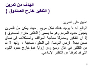 ‫تمرين‬ ‫من‬ ‫الهدف‬
(‫الصندوق‬ ‫خارج‬ ‫التفكير‬)
‫تعليق‬‫على‬‫التمرين‬:
‫الواقع‬‫أنه‬‫ال‬‫يوجد‬‫هناك‬‫شكل‬‫مربع‬.‫حيث‬‫يمكن‬‫حل‬‫التمر‬‫ين‬
‫بتجاوز‬‫حدود‬‫المربع‬‫وهو‬‫ما‬‫يسمى‬(‫التفكير‬‫خارج‬‫الصن‬‫دوق‬)
‫إذ‬‫ان‬‫التفكير‬‫ومحاولة‬‫معالجة‬‫المواقف‬‫والمشكالت‬‫في‬‫نط‬‫اق‬
‫ضيق‬‫يجعل‬‫فرص‬‫التوصل‬‫إلى‬‫الحلول‬‫ضعيفة‬،‫ولهذا‬‫ال‬‫بد‬
‫من‬‫التفكير‬‫في‬‫آفاق‬‫أوسع‬‫ومن‬‫زوايا‬‫عدة‬‫خارج‬‫حدود‬‫القي‬‫ود‬
‫التي‬‫قد‬‫تعوقنا‬‫عن‬‫التفكير‬‫اإلبداعي‬.
13
 