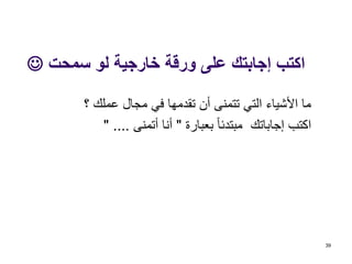 ‫سمحت‬ ‫لو‬ ‫خارجية‬ ‫ورقة‬ ‫على‬ ‫إجابتك‬ ‫اكتب‬
‫تقدمها‬ ‫أن‬ ‫تتمنى‬ ‫التي‬ ‫األشياء‬ ‫ما‬‫؟‬ ‫عملك‬ ‫مجال‬ ‫في‬
‫بعبارة‬ ‫مبتدئا‬ ‫إجاباتك‬ ‫اكتب‬"‫أتمنى‬ ‫أنا‬" ....
39
 