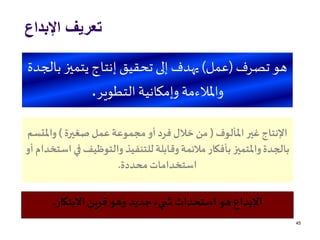‫اإلبداع‬ ‫تعريف‬
45
‫تصرف‬ ‫هو‬(‫عمل‬)‫ب‬ ‫يتميز‬‫إنتاج‬ ‫تحقيق‬ ‫إلى‬ ‫يهدف‬‫الجدة‬
‫التطوير‬ ‫وإمكانية‬ ‫واملالءمة‬.
‫االبتكار‬ ‫قرين‬‫وهو‬ ‫جديد‬ ‫يء‬ ‫ش‬ ‫استحداث‬ ‫هو‬ ‫اإلبداع‬.
‫املألوف‬‫غير‬ ‫اإلنتاج‬(‫صغيرة‬‫عمل‬‫مجموعة‬‫أو‬‫فرد‬ ‫خالل‬ ‫من‬)‫واملت‬‫سم‬
‫ف‬ ‫والتوظيف‬ ‫للتنفيذ‬‫وقابلة‬‫مالئمة‬‫بأفكار‬ ‫واملتميز‬‫بالجدة‬‫أو‬ ‫استخدام‬ ‫ي‬
‫محددة‬‫استخدامات‬.
 
