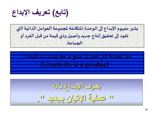 (‫تابع‬)‫اإلبداع‬ ‫تعريف‬
46
‫الذاتية‬ ‫العوامل‬ ‫ملجموعة‬ ‫املتكاملة‬ ‫الوحدة‬ ‫إلى‬ ‫اإلبداع‬ ‫مفهوم‬ ‫يشير‬‫التي‬
‫أو‬ ‫الفرد‬‫قبل‬ ‫من‬‫قيمة‬ ‫وذي‬ ‫وأصيل‬ ‫جديد‬ ‫إنتاج‬ ‫تحقيق‬ ‫إلى‬ ‫تقود‬
‫الجماعة‬.
‫قيمة‬ ‫ذات‬‫مخرجات‬ ‫أو‬ ‫منتج‬ ‫إلى‬ ‫تقود‬ ‫التي‬ ‫العملية‬ ‫هو‬(.
Creativity is a product)
‫بأنه‬ ‫اإلبداع‬‫يعرف‬
"‫بجديد‬ ‫اإلتيان‬ ‫عملية‬."
 