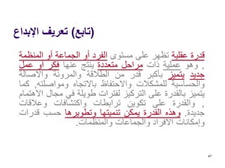 (‫تابع‬)‫اإلبداع‬ ‫تعريف‬
‫قدرة‬‫عقلية‬‫تظهر‬‫على‬‫مستوى‬‫الفرد‬‫أو‬‫الجماعة‬‫أو‬‫المن‬‫ظمة‬
,‫وهو‬‫عملية‬‫ذات‬‫مراحل‬‫متعددة‬‫ينتج‬‫عنها‬‫فكر‬‫أو‬‫عمل‬
‫جديد‬‫يتميز‬‫بأكبر‬‫قدر‬‫من‬‫الطالقة‬‫والمرونة‬‫واألصال‬‫ة‬
‫والحساسية‬‫للمشكالت‬‫واالحتفاظ‬‫باالتجاه‬‫ومواصلت‬‫ه‬,‫كما‬
‫يتميز‬‫بالقدرة‬‫على‬‫التركيز‬‫لفترات‬‫طويلة‬‫في‬‫مج‬‫ال‬‫االهتمام‬
,‫والقدرة‬‫على‬‫تكوين‬‫ترابطات‬‫واكتشافات‬‫وعالقات‬
‫جديدة‬.‫وهذه‬‫القدرة‬‫يمكن‬‫تنميتها‬‫وتطويرها‬‫حسب‬‫قدر‬‫ات‬
‫وإمكانات‬‫األفراد‬‫والجماعات‬‫والمنظمات‬.
47
 