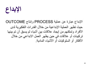 ‫اإلبداع‬
‫عملية‬ ‫عن‬ ‫عبارة‬ ‫اإلبداع‬PROCESS‫وإنتاج‬OUTCOME
‫التفكيرية‬ ‫القدرات‬ ‫خالل‬ ‫من‬ ‫اإلبداعية‬ ‫العملية‬ ‫تظهر‬ ‫حيث‬‫لدى‬
‫ت‬ ‫أن‬ ‫يسبق‬ ‫لم‬ ‫أشياء‬ ‫بين‬ ‫عالقات‬ ‫إيجاد‬ ‫من‬ ‫وتمكنهم‬ ‫األفراد‬‫بينها‬ ‫م‬
‫خالل‬ ‫من‬ ‫االبداعي‬ ‫العمل‬ ‫يظهر‬ ‫حين‬ ‫في‬ ‫عالقات‬ ‫أو‬ ‫تركيبات‬
‫المادية‬ ‫األشياء‬ ‫أو‬ ‫السلوكيات‬ ‫أو‬ ‫األفكار‬.
48
 