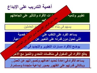 ‫اإلبداع‬ ‫على‬ ‫التدريب‬ ‫أهمية‬
52
‫اتجاهاتهم‬ ‫على‬ ‫والتأثير‬ ‫األفراد‬ ‫ومهارات‬ ‫معارف‬ ‫وتنمية‬ ‫تطوير‬
‫وسلوكهم‬
‫العاملين‬ ‫األفراد‬ ‫لدى‬ ‫الثقة‬ ‫بناء‬ ‫في‬ ‫يسهم‬
‫الشخصية‬ ‫المعوقات‬ ‫على‬ ‫التغلب‬ ‫على‬ ‫الفرد‬ ‫يساعد‬
‫اإلبداعية‬ ‫إمكاناته‬ ‫عن‬ ‫التعبير‬ ‫على‬ ‫قدرته‬ ‫دون‬ ‫تحول‬ ‫التي‬.
‫منظماتهم‬ ‫في‬ ‫والتجديد‬ ‫التطوير‬ ‫مسارات‬ ‫لألفراد‬ ‫يوضح‬.
‫اآلخرين‬ ‫مع‬ ‫والتميز‬ ‫التحدي‬ ‫منافسات‬ ‫في‬ ‫الدخول‬ ‫إلى‬ ‫األفراد‬ ‫يدفع‬.
‫يساعد‬‫األفراد‬‫في‬‫العمل‬ ‫عن‬ ‫وتصوراتهم‬ ‫أهدافهم‬ ‫تحديد‬ ‫إعادة‬,
‫ومستمرة‬ ‫متجددة‬ ‫إبداعية‬ ‫بصور‬ ‫الظهور‬ ‫على‬ ‫قدرتهم‬ ‫وبالتالي‬.
 
