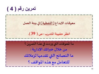 ‫رقم‬ ‫تمرين‬(4)
65
‫اإلبداع‬‫معوقات‬(‫اللفظية‬)‫العمل‬ ‫بيئة‬‫في‬
‫ب‬‫ر‬‫املتد‬‫حقيبة‬ ‫انظر‬:‫ص‬(39.)
‫؟‬‫التمرين‬ ‫هذا‬‫في‬ ‫دت‬‫ر‬‫و‬ ‫التي‬‫املعوقات‬‫ما‬
‫ية‬‫ر‬‫اإلدا‬ ‫خبراتك‬ ‫خالل‬ ‫من‬:
‫لزمالئك‬ ‫تقدمها‬ ‫التي‬ ‫النصائح‬ ‫ما‬
‫؟‬ ‫املواقف‬ ‫هذه‬ ‫مع‬ ‫للتعامل‬
 