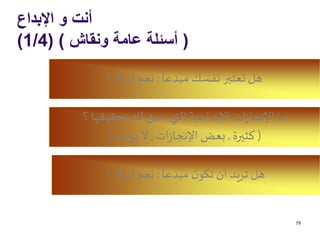 ‫اإلبداع‬ ‫و‬ ‫أنت‬
(‫ونقاش‬ ‫عامة‬ ‫أسئلة‬( )1/4)
79
ً
‫مبدعا‬ ‫نفسك‬ ‫تعتبر‬ ‫هل‬:‫؟‬ ‫ال‬ ‫أم‬ ‫نعم‬
‫؟‬ ‫تحقيقها‬ ‫لك‬ ‫سبق‬ ‫التي‬ ‫اإلبداعية‬‫ات‬‫ز‬‫اإلنجا‬ ‫ما‬
(‫كثيرة‬,‫ات‬‫ز‬‫اإلنجا‬ ‫بعض‬,‫يوجد‬ ‫ال‬)
ً
‫مبدعا‬ ‫ن‬‫تكو‬‫أن‬ ‫تريد‬ ‫هل‬:‫؟‬ ‫ال‬ ‫أم‬ ‫نعم‬
 