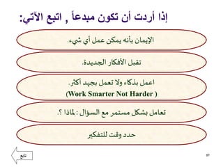 ً‫ا‬‫مبدع‬ ‫تكون‬ ‫أن‬ ‫أردت‬ ‫إذا‬,‫اآلتي‬ ‫اتبع‬:
87
‫يء‬ ‫ش‬ ‫أي‬‫عمل‬ ‫يمكن‬ ‫بأنه‬ ‫اإليمان‬.
‫الجديدة‬ ‫األفكار‬ ‫تقبل‬.
‫أكثر‬ ‫بجهد‬‫تعمل‬ ‫وال‬ ‫بذكاء‬ ‫اعمل‬.
Work Smarter Not Harder ))
‫السؤال‬ ‫مع‬ ‫مستمر‬ ‫بشكل‬‫تعامل‬:‫؟‬ ‫ملاذا‬.
‫للتفكير‬ ‫وقت‬‫حدد‬
‫تابع‬
 