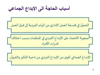 ‫الجماعي‬ ‫اإلبداع‬ ‫الى‬ ‫الحاجة‬ ‫أسباب‬
91
‫اخ‬ ‫بسبب‬ ‫املنظمات‬ ‫في‬ ‫الفردي‬ ‫اإلبداع‬ ‫على‬ ‫االعتماد‬‫صعوبة‬‫تالف‬
‫اد‬‫ر‬‫األف‬‫ات‬‫ر‬‫قد‬
‫ق‬‫فر‬ ‫إلى‬ ‫الفردية‬ ‫املهام‬‫من‬ ‫ي‬‫اإلدار‬‫العمل‬‫فلسفة‬ ‫في‬ ‫ل‬‫التحو‬‫العمل‬
‫وال‬ ‫التأثير‬‫ناحية‬ ‫من‬ ‫الفردي‬‫اإلبداع‬‫من‬ ‫ى‬‫أقو‬ ‫الجماعي‬‫اإلبداع‬‫ل‬‫قبو‬.
 