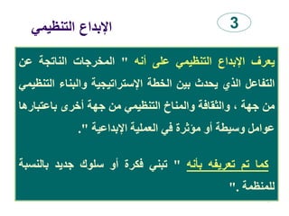 ‫التنظيمي‬ ‫اإلبداع‬
94
3
‫يعرف‬‫اإلبداع‬‫التنظيمي‬‫على‬‫أنه‬"‫المخرجات‬‫الناتجة‬‫عن‬
‫التفاعل‬‫الذي‬‫يحدث‬‫بين‬‫الخطة‬‫اإلستراتيجية‬‫والبناء‬‫ال‬‫تنظيمي‬
‫من‬‫جهة‬،‫والثقافة‬‫والمناخ‬‫التنظيمي‬‫من‬‫جهة‬‫أخرى‬‫باعتبار‬‫ها‬
‫عوامل‬‫وسيطة‬‫أو‬‫مؤثرة‬‫في‬‫العملية‬‫اإلبداعية‬".
‫كما‬‫تم‬‫تعريفه‬‫بأنه‬"‫تبني‬‫فكرة‬‫أو‬‫سلوك‬‫جديد‬‫بالنس‬‫بة‬
‫للمنظمة‬".
 